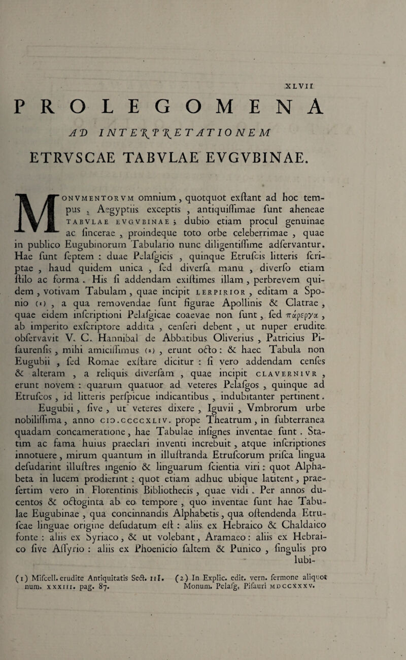 PROLEGOMENA A V INTE\T\ETAT 10NEM ETRVSCAE TABVLAE EVGVBINAE. [“onvmentorvm omnium > quotquot exffant ad hoc tem¬ pus j Aegyptiis exceptis , antiquiffimae funt aheneae tabvlae evgvbinae i dubio etiam procul genuinae L ac fincerae , proindeque toto orbe celeberrimae , quae in publico Eugubinorum Tabulario nunc diligentiffime adfervantur. Hae funt feptem duae Pelafgicis , quinque Etrufcis litteris fcri- ptae , haud quidem unica , fed diverfa manu , diverfo etiam ffilo ac forma .. His fi addendam exiffimes illam , perbrevem qui¬ dem , votivam Tabulam, quae incipit lerpirior , editam a Spo- nio (i) , a qua removendae funt figurae Apollinis & Clatrae , quae eidem infcriptioni Pelafgicae coaevae non funt , fed ‘Trocpspyct , ab imperito exfcriptore addita , cenferi debent , ut nuper erudite obfervavit V. C. Hannibal de Abbatibus Oli verius , Patricius Pi- faurenfis , mihi amiciffimus (*) , erunt ofto: haec Tabula non Eugubii , fed Romae exffare dicitur : fi vero addendam cenfes &c alteram , a reliquis aiverfam , quae incipit clavernivr , erunt novem : quarum quatuor ad veteres Pelafgos , quinque ad Etrufcos , id litteris perfpicue indicantibus , indubitanter pertinent. Eugubii, fi ve , ut veteres dixere , Iguvii , Vmbrorum urbe nobiliffima 3 anno cio.ccccxliv. prope Theatrum , in fubterranea quadam concameratione, hae Tabulae infignes inventae funt . Sta- tim ac fama huius praeclari inventi increbuit , atque infcriptiones innotuere, mirum quantum in illuflranda Etrufcorum pnfca lingua defudarint llluffres ingenio & linguarum fcientia viri: quot Alpha¬ beta in lucem prodierint : quot etiam adhuc ubique latitent, prae- fertim vero in Florentinis Bibliothecis , quae vidi . Per annos du¬ centos & offoginta ab eo tempore , quo inventae funt hae Tabu¬ lae Eugubinae , qua concinnandis Alphabetis, qua offendenda Etru- fcae linguae origine defudatum elf : aliis, ex Hebraico & Chaldaico fonte : aliis ex Syriaco, & ut volebant, Aramaeo: aliis ex Hebrai¬ co fi ve Alfyrio : aliis ex Phoenicio faltem Punico , lingulis pro lubi- (i) Mifcell.erudite Antiquitatis Sed:, ni. (2) In Explic. edit. vern. Termone aliquot num, xxxiii. pag. 87. Monum. Pelafg, Pifauri mdccxxxv.