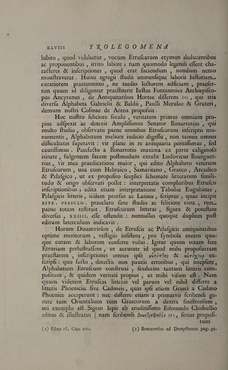 lubito , quod videbatur , vocum Etrufcarum etymon deducentibus ac proponentibus , irrito labore 5 nam quomodo legendi effent cha¬ racteres & infcriptiones , quod erat faciendum , nondum nemo monftraverat . Huius egregii ftudii immenfique laboris hiftoriam_. curatiorem praetermitto , ne taedio ledtorem adficiam 5 praefer- tim quum id diligenter praeftiterit Iuftus Fontaninius Archiepifco- pus Ancyranus , de Antiquitatibus Hortae differens (*) , qui tria diverfa Alphabeta Gabrielii & Baldii , Paulli Merulae & Gruteri, demum noftri Cofmae de Arena propofuit. Hoc noftro feliciore feculo , veritatem primus omnium pro¬ pius adfpexit ac detexit Ampliffimus Senator Bonarrotius , qui multo ftudio , obfervatis paene omnibus Etrufcorum infcriptis mo¬ numentis , Alphabetum meliore iudicio digeffit, non tamen omnes difficultates fuperavit : vir plane in re antiquaria peritiffimus , fed cautiffimus . Patefadto a Bonarrotio maxima ex parte caliginofo itinere ? fulgentem facem poftmodum extulit Ludovicus Bourguet- tius , vir mea praedicatione maior , qui edito Alphabeto veterum Etrufcorum , una cum Hebraico , Samaritano , Graeco , Arcadico & Pelafgico 5 ut ex propofito fexplici fchemate litterarum fimili-. tudo & origo obfervari poffet : interpretatis compluribus Etrufcis infcriptionibus 3 edita etiam interpretatione Tabulae Eugubinae , Pelafgicis litteris , iifdem prorfus ac Latinis , fcriptae , quae incipit este, persclo. praeclaro fane ftudio ac feliciore cura , rem_, paene totam reftituit . Etrufcorum litteras ? figura & poteftate diverfas , xxim. effe oftendit : nonnullas quoque duplices poft editum laterculum indicavit . Horum Duumvirum , de Etrufcis ac Pelafgicis antiquitatibus optime meritorum , veftigiis infiftens > pro fymbola meam quo¬ que curam & laborem conferre volui . Igitur quum totam fere Etruriam perluftraffem , ut accurate id quod mihi propofueram praeftarem , infcriptiones omnes ipfe aurj7r7^c & auro^s/p ex- lcripfi : quo fatdo , detectis non paucis erroribus , qui irrepfere, Alphabetum Etrufcum conftruxi , fexdecim tantum litteris com- politum , & quidem veritati propius 5 ut mihi vifum eft . Nam quum viderem Etrufcas litteras vel parum vel nihil differre a litteris Phoeniciis live Cadmeis, quas lpfi etiam Graeci a Cadmo Phoenice acceperunt : nec differre etiam a primaevo fcribendi ge¬ nere tum Orientalium tum Graecorum a dextra finiftrorfum , uti exemplo eft Sigeus lapis ab eruditiffimo Edmundo Chishullio editus & illuftratus ( nam fcribendi fiovolpotyMov (*), ferius propofi- tum