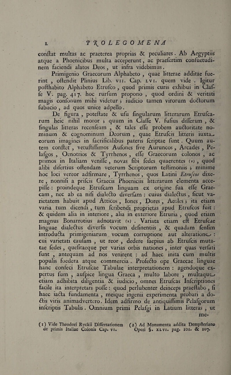 conflat multas ac praeterea proprias & peculiares. Ab Aegyptiis atque a Phoenicibus multa acceperunt, ac praefertim confuetudi- nem faciendi alatos Deos , ut infra videbimus. Primigenio Graecorum Alphabeto , quae litterae additae fue¬ rint , offendit Plinius Lib. vii. Gap. lvi. quem vide . Igitur poffhabito Alphabeto Etrufco , quod primis curis exhibui in Claf- fe V'. pag. 417. hoc rurfum propono , quod ordini .& veritati magis confonum mihi videtur j iudicio tamen virorum dodforum fubncio , ad quos unice adpello. De figura , poteffate & ufu lingularum litterarum Etrufca- rum heic nihil moror * quum in Claffe V. fufius differam , & fingulas litteras recenfeam , & tales effe probem au6foritate no¬ minum & cognominum Deorum , quae Etrufcis litteris iuxta_, eorum imagines in facrificalibus pateris fcriptae funt . Quum au¬ tem conflet , vetufhlhmos Aufones five Auruncos, Arcades , Pe- lafgos , Oenotrios & Tyrrhenos , effe Graecorum colonos , ac primos in Italiam veniffe , novas fibi fedes quaerentes (1) , quod alibi difertius offendam veterum Scriptorum teffimomis j minime hoc loci vereor adfirmare , Tyrrhenos , quos Latini Etrufcos dixe¬ re , nonnifi a prifcis Graecis Phoeniciis litterarum elementa acce- piffe : proindeque Etrufcam linguam ex origine fua effe Grae¬ cam , nec ab ea mfi dialedlo diverfam : cuius diale6fus , ficut va¬ rietatem habuit apud Atticos , Iones , Dores , Aeoles 5 ita etiam varia tum dicendi , tum fcribendi proprietas apud Etrufcos fuit : & quidem alia in interiore , alia in exteriore Etruria , quod etiam magnus Bonarrotius adnotavit (*) . Variata etiam eft Etrufcae linguae diale6fus diverfis vocum definentiis , & quadam fenfim introdufla primigeniarum vocum corruptione aut alteratione_> : cui varietati caufam , ut reor , dedere fiaepius ab Etrufcis muta¬ tae fedes, quefitaeque per varias orbis nationes , inter quas verfati funt , antequam ad nos venirent : ad haec inita cum multis populis foedera atque commercia . Profe&o ope Graecae linguae hanc confeci Etrufcae Tabulae interpretationem : agendoque ex¬ pertus fum , aufpice lingua Graeca , multo labore , multaqu^ etiam adhibita diligentia & iudicio, omnes Etrufcas Infcriptiones facile ita interpretari poffe: quod perlubenter deinceps praeffabo , fi haec iacla fundamenta , meique ingenii experimenta probari a do- 61is viris animadvertero. Idem adfirmo de antiquifhmis Pelafgorum infcriptis Tabulis. Omnium primi Pelafgi in Latium litteras , ut me- (1) Vide Theodori Ryckii Diflertationetn (2) Ad Monumenta addita Dempfteriano de primis Italiae Colonis Cap. vi. Operi §. xlvi. pag. 101. & 107.