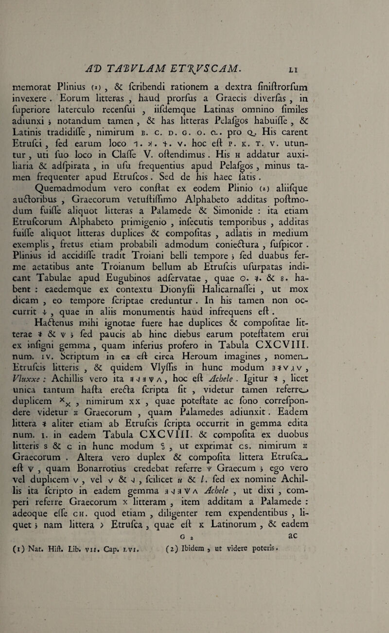 memorat Plinius (o , & fcribendi rationem a dextra finiftrorfum invexere . Eorum litteras , haud prorfus a Graecis diverfas , in fuperiore laterculo recenfui , iifdemque Latinas omnino fimiles adiunxi 3 notandum tamen , & has litteras Pelalgos habuifte , & Latinis tradidiffe , nimirum b. c. d. g. o. a., pro q,. His carent Etrufci , fed earum loco i. x. v. hoc eft p. k. t. v. utun¬ tur , uti fuo loco in Claffe V. oftendimus . His h addatur auxi¬ liaria Sc adfpirata , in ufu frequentius apud Pelafgos , minus ta¬ men frequenter apud Etrufcos. Sed de his haec fatis . Quemadmodum vero conflat ex eodem Plinio (*) aliifque auctoribus , Graecorum vetuftiftimo Alphabeto additas poftmo- dum fuifte aliquot litteras a Palamede & Simonide : ita etiam Etrufcorum Alphabeto primigenio , infecutis temporibus , additas fuifte aliquot litteras duplices & compofitas , adlatis in medium exemplis, fretus etiam probabili admodum coniedtura , fufpicor . Plinius id accidifte tradit Troiani belli tempore 3 fed duabus fer- me aetatibus ante Troianum bellum ab Etrufcis ufurpatas indi¬ cant Tabulae apud Eugubinos adfervatae , quae o. & 8. ha¬ bent : eaedemque ex contextu Dionyfii Halicarnalfei , ut mox dicam , eo tempore feriptae creduntur . In his tamen non oc¬ currit 1 , quae in aliis monumentis haud infrequens eft . HaClenus mihi ignotae fuere hae duplices & compofitae lit¬ terae * & v 3 fed paucis ab hinc diebus earum poteftatem erui ex infigni gemma, quam inferius profero in Tabula CXCVIII. num. iv. Scriptum in ea eft circa Heroum imagines , nomen». Etrufcis litteris , &: quidem Vlyftis in hunc modum a^v^v, Vluxxe : Achillis vero ita 343 v a, hoc eft Achele . Igitur , licet unica tantum hafta ereCta feripta fit , videtur tamen referre»* duplicem , nimirum xx , quae poteftate ac fono correfpon- dere videtur 3 Graecorum , quam Palamedes adiunxit. Eadem littera * aliter etiam ab Etrufcis feripta occurrit in gemma edita num. 1. in eadem Tabula CXCVIII. & compofita ex duobus litteris s & c in hunc modum ^ , ut exprimat cs. nimirum s Graecorum . Altera vero duplex & compofita littera Etrufca-j eft v , quam Bonarrotius credebat referre y Graecum 3 ego vero vel duplicem v , vel v & g , fcilicet « & /. fed ex nomine Achil¬ lis ita lcripto in eadem gemma a vj a V a Achele , ut dixi , com- peri referre Graecorum x litteram , item additam a Palamede : adeoque effe ch. quod etiam , diligenter rem expendentibus , li¬ quet 3 nam littera > Etrufca , quae eft x Latinorum , & eadem g 2 ac (1) Nat. Hift. Lib. vii. Gap. lvi. (2) Ibidem 3 ut videre poteris.