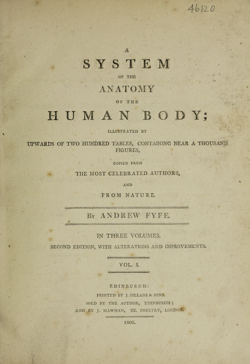 4^12.0 % A e .8 Y S T E M ' ■ OF THE , -% ANATOMY O F T H E H U M-A N BODY; ILLUSTRATED BY UPWARDS OF TWO HUNDRED TABLES, CONTAINING NEAR A THOUSAND FIGURES, . ^ - COPIED FROM THE MOST CELEBRATED. AUTHORS, AND / ' FROM NATURE. By ANDREW FYFE. IN THREE VOLUMES. ' ^ SECOND EDITION, WITH ALTERATIONS AND IMPROVEMENTS. VOL. I. EDINBURGH:' PRINTED BY J. PILLANS & SONS. SOLD BY THE AUTHOR, EDINBURGH AND BY J. MAWMAN, 22. POULTRY, LONPON. 1806.