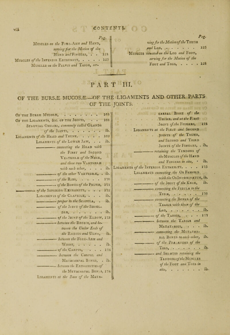 Pag. Muscles on the Fore-Arm amH Hand, terming for the Motion of the Hand «7?./Fingers, . . 12i Muscles of the Inferior Extremity, .... 125 Muscles on the Pt.LVxs and TaiGH, ser- Pag. vingfot the Motion of the ThiG H and Li'Gf . . .... 125 Muscles situated on the Leg and Foot, serving for the Motion of the Foot and Toes, .... 128 PART III. t OF THE BURSiE MUCOSA_OF THE LIGAMENTS AND OTHER PARTS Of the Bursje Mucosa, Of the Ligaments, &c. of the Joints, . . Synovial Organs, commonly called Glands cf the Joints, ...... Ligaments of the Head and Trunk, .... Ligaments of the Lower Jaw, . . I —- connecting the Head votth the First and Second Vektebr.5; of the Neck, and these tvso\ . with each otherj . . . ib. -ef the other Vertebr.®, . ib. , —— »M.* of the F.IBS, . . . . 1 iO _Bones Pelvis, 171 •> .Superior Extremity, . , . 172: Ligamen IS Clavicle, ... ib.! .1 ... - ——proper to the ScAYViLAy . ib. ————— of the Joint of the Shoul¬ der, . ..... lb. . 1 -of the Joint of the Elbow, 173 ————— between the Bodies, and be¬ tween the Under Ends of the Radius and Ulna, ib. ’ .■ ' - — between the Fore-Arm and Wrist,.ib. --of the Carpus, ... 174 I I __between the Carpal and Meiacahpal Bones, . ib. ...Extremitieso/* lAe Metacarpal Bonis, 174 Ligaments at the Base of the Meta¬ carpal Bone of the Thumb, and at the First Joint. Fingers, 174 Ligaments at the First and Second . . . joints of the Thumb, and Second and Third Joints of the Finglrs, . ib. ___— retaining the Tendons of Muscles of the Hand and Fingers in situ, • ib. Ligaments of the Inferior Extremity, . . . 175 Ligaments connecting the Os Femoris with the OsInnomin ATUM, ib, ,_of the Joint of the Knee, ib. ■ _— connecting the PlBULA to the Tibia, 176 ■ connectii'ig the Bones of the Ta».sus with those of the Leg, . ..... lb. —-of the Tarsus, . . • in ——— between the TaRSUS and Metatarsus, . . . ib. ——— - connecting the Metaiar- sal Bones to each other, ib. _cf the Phalanges of the Toes,.. ib. » ■ __and Sheaths retaining the Tendonso/ Muscles of the Foot and Toes in situ^.ib. CF TFIE JOINTS. 163’ 168 , ib. I 169 ib.'