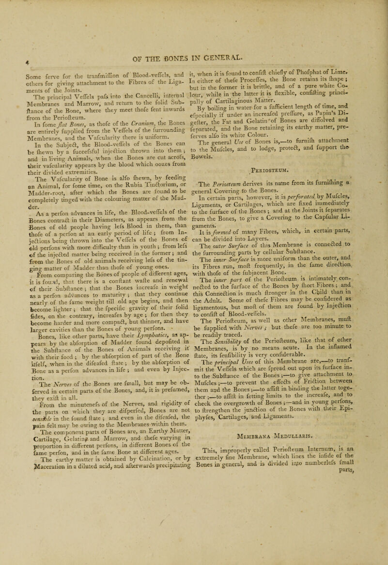 Some feiTe for the tranfmiffion of' Blood-veffels, and others for giving attachment to the Fibres of the Liga¬ ments of the Joints. The principal Veffels pafs into the Cancelll, internal Membranes and Marrow, and return to the folid Sub- Rance of the Bone, where they meet thofe fent inwards from the Periofteum. In {oTCi& Jlcit BofieSy as thofe of the Cfuntufn^ the Bones are entirely fupplied from the Veffels of the furrounding Membranes, and the Vafcularity there is uniform. In the Subjeft, the Blood-veffels of the Bones can be ftiewn by a fuccefsful injeftion thrown into them ; and in living A.nimals, when the Bones are cut acrofs, tJieir vafcularity appears by the blood which oozes from their divided extremities. The Vafcularity of Bone is alfo fhewn, by feeding an Animal, for fome time, on the Riibia lindforium, or Madder-root, after which the Bones are found to be completely tinged with the colouring matter of the Mad¬ der. As a perfon advances in life, the Blood-veffels of the Bones contraa in their Diameters, as appears from the Bones of old people having lefs Blood in them, than thofe of a perfon at an early period of life ; from In- jeftions being thrown into the Veffels of the Bones of old perfons with more difficulty than in youth ; from lefs of the injcfted matter being received in the former; and from the Bones of old animals receiving lefs of the tin¬ ging matter of Madder than thofe of young ones. From comparing the Bones of people of different ages, it is fomvl, that there is a conftant wafte and renewal of their Subftance ; that the Bones increafe in weight as a perfon advances to maturity ; that they continue nearly of the fame weight till old age begins, and then become lighter ; that the fpecific gravity of their folid fides, on the contrary, increafes by age ; for then they become harder and more compact, but thinner, and have larger cavities than the Bones ot young perfons. Bones, like other parts, have their Lymphatics, as ap¬ pears by the abforption of Madder found depofited in the Subftance of the Bones of Animals receiving if with their food ; by the abforption of part of the Bone itfelf, when in the difeafed ftate ; by the abforption of Bone as a perfon advances in life ; and even by Injec- tion. The Nerz'es of the Bones are fmall, but may be ob- ferved in certain parts of the Bones, and, it is prefumed, they exift in all. ... From the minutenefs of the Nerves, and rigidity of the parts on which they are difperfed, Bones are not sensible in the found ftate ; and even in the dileafed, the pain felt may be owing to the Membranes within them. The component parts of Bones are, an Earthy Matter, Cartilage, Gelatin^ and Marrow, a.nd thefe varying in proportion in different perfons, in different Bones of the fame perfon, and in the fame Bone at different ages. The earthy matter is obtained by Calcination, or by Maceration in a diluted acid, and afterwards precipitating it, when it is found to confift chiefly of Phofphat of Lime. Ill either of thefe Procefles, the Bone retains its ftiape ; but in the former it is brittle, and of a pure white C<^ lour, while in the latter it is flexible, confifting princi¬ pally of Cartilaginous Matter. By boiling in w^ater for a fufficient length of time, and efpecially if under an increafed pfeffure, as Papin’s Di- gefter, the Fat and Gelatin-of Bones are diffolved and feparated, and the Bone retaining its earthy matter, pre- ferves alfo its white Colour. The general Use of Bones is,—to fiimifti attachment to the Mufcles, and to lodge, proteft, and fupport tho^ Bowels. Periosteum. I The Periosteum derives its name from its furniffiing a general Covering to the Bones. In certain parts, however, it is perforate^ by Mufcles, Ligaments, or Cartilages, which are fixed irnmediately to the furface of the Bones ; and at the Joints it feparates from the Bones, to give a Covering to the Capfular Li¬ gaments. It is forsned of many Fibres, which, in certain parts, can be divided into Layers. The outer Surface of this Membrane is connedled to the furrounding parts by cellular Subftance. The intier Surface is more uniform than the outer, and its Fibres run, moft frequently, in the fame direction^ with thofe of the fubjacent Bone. The inner part of the Periofteum is intimately, con- nefted to the furface of the Bones by fliort Fibres ; and this Conneftion is much ftronger in the Cljild than m the Adult. Some of thefe Fibres may be confidered as ligamentous, but moft of them are found by Injedlion to confift of Blood-veffels. The Periofteum, as well as other IMembranes, muft be fupplied with Nerves ; but thefe are too minute to be readily traced. The Sensibility of the Periofteum, like that of other Membranes, is by no means acute. In the inflamed ftate, its fenfibility is very confiderable. The principal Uses of this Membrane are,—^to tranf- mit the Veffels which are fpread out upon its furface in¬ to the Subftance of the Bones ;—to give attachment to Mufcles;—to prevent the effeas of Friaion between them and the Bones;—to affift in binding the latter toge¬ ther ;_to affift in fetting limits to the _ increafe, and to check the overgrowth of Bones ;—and in young perfons, to ftrengthen the jnnaion of the Bones with tlieir Epi- phyfes. Cartilages, and Ligaments. ^ Membrana Medull.-vris. This, improperly called Periofteum Internum, Is an extremely fine Membrane, which lines the infide of the Bones in general, and is divided mto numberlefs fmall parts,