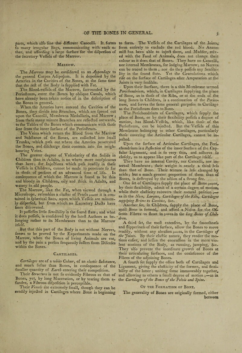 parts, which alfo line the- different Cancelli. It forms fo many irregular Bags, communicating with each o- ther, and affording a large furface for the difperfion of the fecretory Vefl'els of the Marrow. ^ • Marrow. The Marrow may be, confidered as an Appendage to the general Corpus Adipo|um. It is depofited by the Arteries in the Cavities of the Bones, at the fame time that the reft of the Body is fupplied with Fat. The Blood-veflels of the Marrow, furrounded by the Periofteum, enter the Bones by oblique Canals, which have already been taken notice of in the defcription of the Bones in general. When the Arteries have entered the Cavities of the Bones, they divide into Branches, which are fpread out upon the Cancelli, Membrana Medullaris, and Marrow ; from thefe many minute Branches are refle<fted outwards, to the Tables of the Bones which communicate with thofe fent from the inner furface of the Periofteum. The Veins which return the Blood from the Marrow and Subftance of the Bones, are collefted into fmall Trunks, which pafs out where the Arteries penetrated the Bones, and difcharge their contents into the neigh¬ bouring Veins. The greater degree of Vafcularity of the Solids in Children than in Adults, is no where more confpicuous than here; for Injections which pafs readily in thefe Veffels in Children, cannot be made to penetrate fo far in thofe of perfons of an advanced time of life. In confequence of which the Marrow is found to be thin and bloody in Children, oily and thick in Adults, and watery in old people. The Marrow, like the Fat, when viewed through a Microfcope, refembles a clufter of Pearls;—or it is con¬ tained in fpherical Sacs, upon which Veffels are minute¬ ly difperfed, but from which no Excretory Du£ls have been difcovered. It poffeffes little Sensibility in the found ftate ; and what it does poffefs, is confidered by the lateft Authors as be- longing rather to its Membranes than to the Marrow itfelf. But that this part of the Body is not without Nerves, feems to be proved by the Experiments made on the Marrow, when the Bones of living Animals are cut, and by the pain a perfon frequently fuffers from Difeafes within the Bones. Cartilages. Cartilages are of a white Colour, of an elastic Substance, and mucli fofter than Bones, in confequence of the fmaller quantity of Earth entering their compofition. Their Structure is not fo evidently Fibrous as that of Bones, yet, by long Maceration, or by tearing them a- fundcr, a Fibrous difpofition is perceptible. Their Vessels are extremely fmall, though they can be readily inje(fted in Cartila.ges where Bone is beginning to form. The Veffels of the Cartilages of tlie Joints, feem entirely to exclude the red blood. No Anato- mift has been able to injeit them, and Madder, mix¬ ed with the Food of Animals, does not change their colour as it does that of Bones. They have no Cancelli, nor internal Membranes, for lodging Marrow; no Nerves can be traced to them ; nor do they poffefs any Senfibi- lity in the found ftate. Yet the Granulations which rife on the furface of Cartilages after Amputation at the Joints is very fenfible. Upon their Surface, there is a thin Membrane termed Perichondriujn, which, in Cartilages fupplying the place of Bone, as in thofe of the Ribs, or at the ends of the long Bones in Children, is a continuation of the Perios- teum, and ferves the fame general purpofes to Cartilage as the Periofteum does to Bone. The Perichondrium of Cartilages, which fupply the place of Bone, or by tlieir flexibility poffefs a degree of motion, has Blood-Veffels, which, like thofe of the Periofteum, can be injedled. But the Veffels of this Membrane belonging to other Cartilages, particularly thofe covering the Articular Cartilages, cannot be in- je6led. Upon the furface of Articular Cartilages, the Peri¬ chondrium is a Rejlection of the inner Surface of the Cap- fular Ligament, and is fo very thin, and adheres fo clofely, as to appear like part of the Cartilage itfelf. They have no internal Cavity, nor Cancelli, nor in¬ ternal Membrane; their weight is nearly a third lefs than that of Bone. Their texture is lefs changed by acids ; but a much greater proportion of them than of Bones, is deftroyed by the a6tion of a ftrong fire. One fet of Cartilages fupply the place of Bone ;—or, by their flexibility, admit of a certain degree of motion, while their elafticity recovers their natural pofition as in the Nose, Larynx, Cartilages of the Ribs, Cartilages supplying Brims to Cavities, &c. Another fet, in Children, fupply the place of Bone, until Bone is formed, and afford a Nidus for the Of- feous Fibres to (hoot in ;—as in the long Bones of Chil~- dren. A third fet, the moft extenfive, by the fmoothnefs and flipperinefs of their furface, allow the Bones to move readily, without any abrafion ;—as, in the Cartilages of the 'Joints. By their elaftic nature, they render the mo¬ tions eafier, and leffen the concuffion in the more vio¬ lent motions of the Body, as running, jumping, 8ic. They alfo prevent the inordinate growth of Bones at their articulating furfaces, and the coalefcence of the Fibres of the adjoining Bones. A fourth fet fupply the oftice both of Cartilages and Ligament, giving the elafticity of the former, and flexi¬ bility of the latter ; uniting fome immoveably together, and allowing to others a fmall degree of motion ;—as in the Cartilages of the Bones of the Pelvis and Spine. t Of the Formation of Bone. The generality of Bones are originally formed, either between