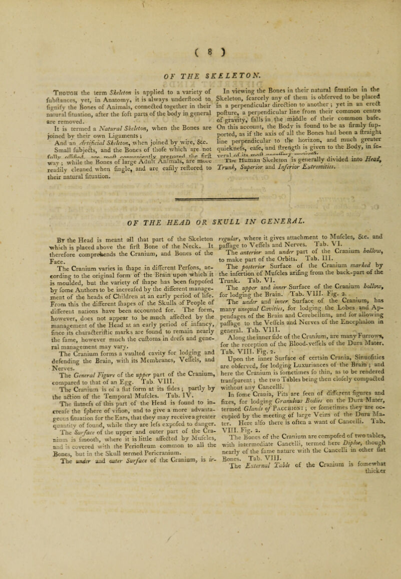 OF THE SKELETON, Though the term Skeleton is applied to a variety of fubftances, yet, in Anatomy, it is always iinderftood to lignify the Bones of Animals, connefted together in their natural fituation, after the foft parts of the body in general are removed. It is termed a Natural Skeleton, when the Bones are joined by their own Ligaments ; And an Artificial Skeleton, when joined by w’ire, &c. Small fubjefts, and the Bones of thofe which are not 4*nllv riTf, TinrkH- tHp firft way ; while the Bones of large Adult Animals, are moic readily cleaned when lingle, and are eaiily reftored to their natural fituation. In viewing the Bones in their natural fituation in the Skeleton, fcarcely any of them is obferved to be placed in a perpendicular direftion to another ; yet in an ere£k pofture, a perpendicular line from their common centre of gravity, falls in the middle of their common bafe. On this account, the Body is found to be as firmly fup- ported, as if the axis of all the Bones had been a ftraight line perpendicular to the horizon, and much greater quicknefs, eafe, and ftrength is given to the Body, in fe- vp.rnl he Tlic Human Skeleton is generally divided into rieaif Trunk, Superior and Inferior Extretnities, OF THE HEAD OR SKULL IN GENERAL, By the Head is meant all that part of the Skeleton which is placed above the firfl Bone of the Neck. It therefore compreiiends the Cranium, and Bones of the Face. The Cranium varies in fiiape in different Perfons, ac¬ cording to the original form of the Brain upon which it is moulded, but the variety of fliape has been fuppofed by fome Authors to be increafed by the different manage¬ ment of the heads of Children at an early period of life. From this the different ihapes of the Skulls of People of different nations have been accounted for. Lhe form, however, does not appear to be much affe£l:ed by the management of the Head at an early period of infancy, fince its charafteriftic marks are found to remain nearly the fame, however much the cuftoms in drefs and gene¬ ral management may vary. The Cranium forms a vaulted cavity for lodging and defending the Brain, with its Membranes, Veflels, and Nerves. The General Figure of the upper part of the Cranium, compared to that of an Egg. Tab. VIII. The Cranium is of a flat form at its fides ; partly by the aftion of the Temporal Mufcles. Tab. IV. Tlie flatnefs of this part of the Head is found to in- creafe the fphere of vifion, and to give a more advanta¬ geous fituation for the Ears, that they may receive a greater quantity of found, while they are lefs expofed to danger. The Surface of the upper and outer part of the Cra¬ nium is finooth, where it is little affefted by Mufcles, and is covered w’th the Periofteum common to all the Bones, but in the Skull termed Pericranium. The under and outer Surface of the Cranium, is ir¬ regular, where it gives attachment to ISfufcles, and paflage to Veflels and Nerves. Tab. VI. The anterior and under part of the Cranium hollow, to make part of the Orbits. Tab. III. The posterior Surface of the Cranium marked by the infertion of Mufcles arifing from the back-part of the Trunk. Tab. VI. The upper and hitter Surface of the Cranium hollow, for lodging the Brain. Tab. VIII. Fig. 2. . The under and inner Surface of the Cranium, has many unequal Cavities, for lodging the Lobes and Ap¬ pendages of the Brain and Cerebellum, and for allowing paflfage to the Veflels and Nerves of the Encephalon in general. Tab. VIII. Along the inner fide of the Cranium, are many Furrows, for the reception of the Blood-veflTels of the Dura Mater. Tab. VIII. Fig. 2. ^ Upon the inner Surface of certain Crania, Sinuofities are obferved, for lodging Luxuriances of the Brain ; and here the Cranium is Ibmetimes fo thin, as to be rendered tranfparent; the two Tables being then clofely compared without any Cancelli. In fome Crania, Pits are feen of difTejent figures and fizes, for lodging Granulous Bodies on the Dura Mater, termed Glands ^'Pacchioni ; or fometimes they are oc¬ cupied by the meeting of large Veins of the Dura Ma¬ ter. Here alfo there is often a want of Cancelli. lab. VIII. Fig. a. The Bones of the Cranium are compofed of two tables, with intermediate Cancblli, termed here Diploe, though nearly of the fame nature with the Cancelli in other flat Bones. Tab. VIII. The External Table of the Cranium is fomewhat tliickex