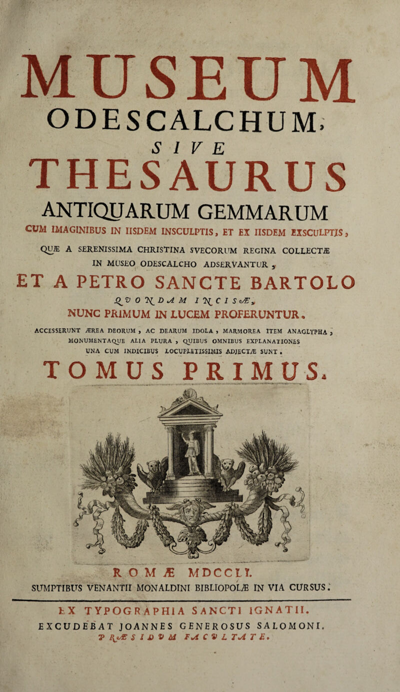 MUSEUM. ODESCALCHUM» THESAURUS ANTIQUARUM GEMMARUM CUM IMAGINIBUS IN IISDEM INSCULPTIS, ET EX IISDEM EXSCULPTIS * QUiE A SERENISSIMA CHRISTINA SVECORUM REGINA COLLECTE IN MUSEO ODESCALCHO ADSERVANTUR 3 ET A PETRO SANCTE BARTOLO J^VOTStD*AM I^CISvZ» NUNC PRIMUM IN LUCEM PROFERUNTUR. ACCESSERUNT ,/EREA DEORUM , AC DEARUM IDOLA , MARMOREA ITEM ANAGLYPHA , MONUMENTAQUE ALIA PLURA , QUIBUS OMNIBUS EXPLANATIONES UNA CUM INDICIBUS LOCUPLETISSIMIS ADJECT/E SUNT . TOMUS PRIMUS* .. „ ... •• . ‘ ' ■ r. • jvr:ir.\(rm.7*r~.;• U'' ■ V • -y SUMPTIBUS VENANTII MONALDINI BIBLIOPOLA IN VIA CURSUS.’ EX TYPOGR APHIA SANCTI IGNATII. EXCUDEBAT JOANNES GENEROSUS SALOMONI. V HjAE S l i> V td C » L T*i T E.