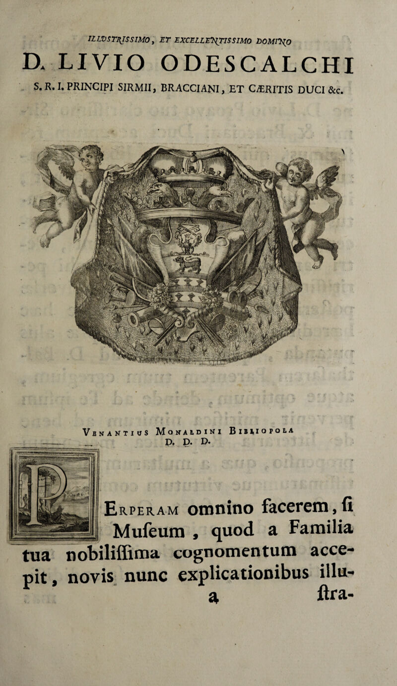 ILWSTZJSS1M0, ET EXCELLENTISSIMO DOMINO D. LIVIO ODESCALCHI S. R. I. PRINCIPI SIRMII, BRACCIANI, ET CARITIS DUCI &c. V B N A N T I U S MONALDINI B I B M O P O B A D. D. D. Erperam omnino facerem,(i Mufeum , quod a Familia tua nobiliffima cognomentum acce¬ pit, novis nunc explicationibus illu-