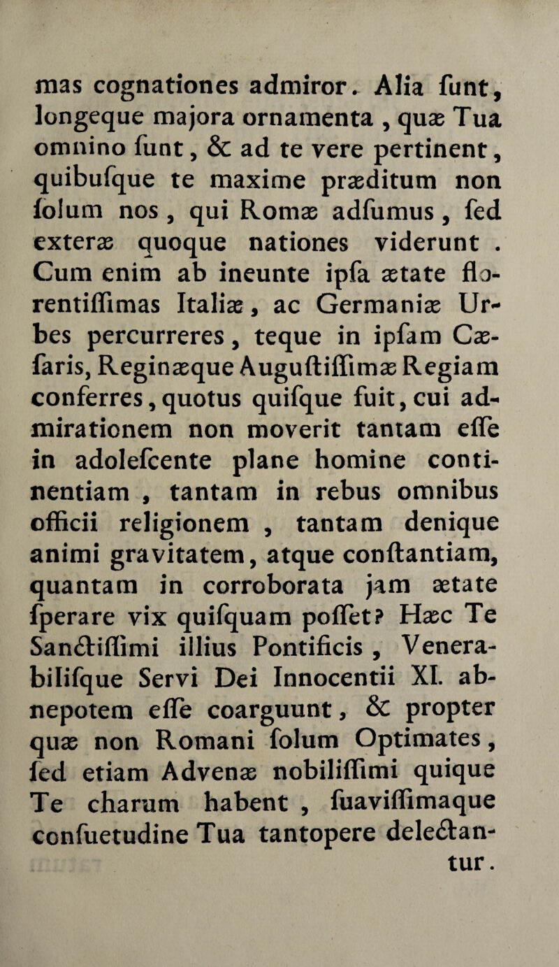 mas cognationes admiror» Alia funt, longeque majora ornamenta , quas Tua omnino funt, & ad te vere pertinent, quibufque te maxime prasditum non folum nos , qui Romae adfumus, fed exteras quoque nationes viderunt . Cum enim ab ineunte ipfa astate flo- rentiffimas Italiae, ac Germanias Ur¬ bes percurreres, teque in ipfam Cae- faris, Reginasque Augufliffimas Regiam conferres,quotus quifque fuit,cui ad¬ mirationem non moverit tantam effe in adolefcente plane homine conti¬ nentiam , tantam in rebus omnibus officii religionem , tantam denique animi gravitatem, atque conflandam, quantam in corroborata jam aetate fperare vix quifquam pollet? Hasc Te San&iffimi illius Pontificis , Venera- bilifque Servi Dei Innocentii XI. ab¬ nepotem efle coarguunt, & propter quas non Romani folum Optimates, fed etiam Advenas nobiliffimi quique Te charum habent , fuaviffimaque confuetudine Tua tantopere delenian¬ tur.