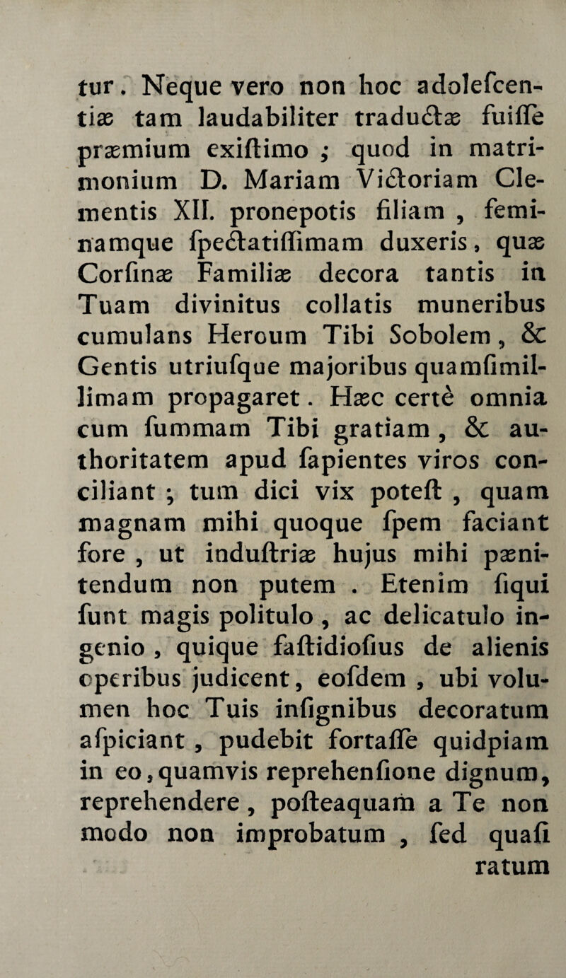 tur. Neque vero non hoc adolefcen- tias tam laudabiliter tradu£las fuitfe prasmium exiftimo ,• quod in matri¬ monium D. Mariam Vi&oriam Cle¬ mentis XII. pronepotis filiam , femi¬ namque fpe&atiflimam duxeris, quas Corfinas Familias decora tantis in Tuam divinitus collatis muneribus cumulans Heroum Tibi Sobolem, & Gentis utriufque majoribus quamfimil- limam propagaret. Hasc cert£ omnia cum fummam Tibi gratiam , & au- thoritatem apud fapientes viros con¬ ciliant ; tum dici vix potefl , quam magnam mihi quoque fpem faciant fore , ut induftrias hujus mihi pasni- tendum non putem . Etenim fiqui funt magis politulo, ac delicatulo in¬ genio , quique faftidiofius de alienis operibus judicent, eofdem , ubi volu¬ men hoc Tuis infignibus decoratum afpiciant , pudebit fortafle quidpiam in eo,quamvis reprehenfione dignum, reprehendere , pofteaquam a Te non modo non improbatum , fed quafi ratum