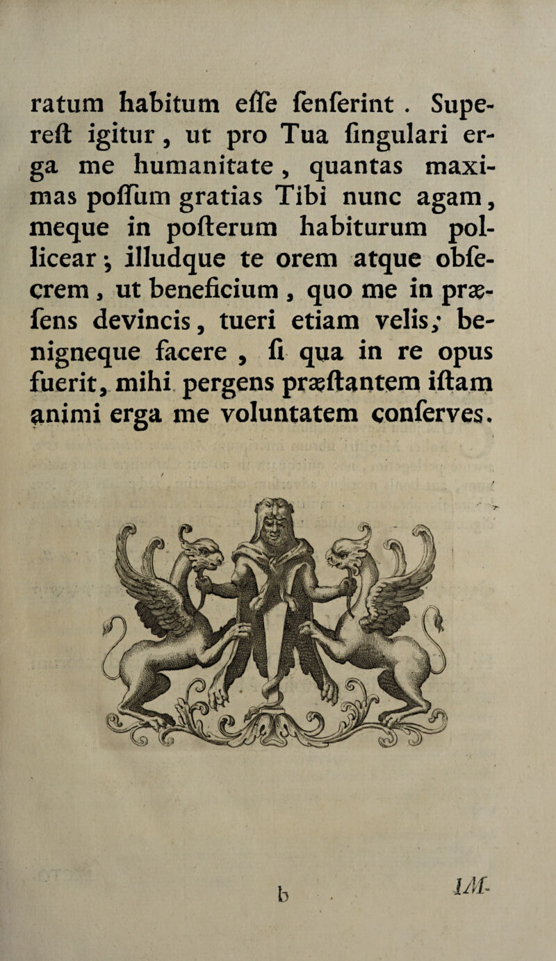 ratum habitum efie fenferint . Supe- reft igitur, ut pro Tua lingulari er¬ ga me humanitate, quantas maxi¬ mas polfum gratias Tibi nunc agam, meque in pofterum habiturum pol¬ licear •, illudque te orem atque obfe- crem, ut beneficium , quo me in prse- fens devincis, tueri etiam velis; be- nigneque facere , fi qua in re opus fuerit, mihi pergens prasftantem iftam animi erga me voluntatem conferves. b