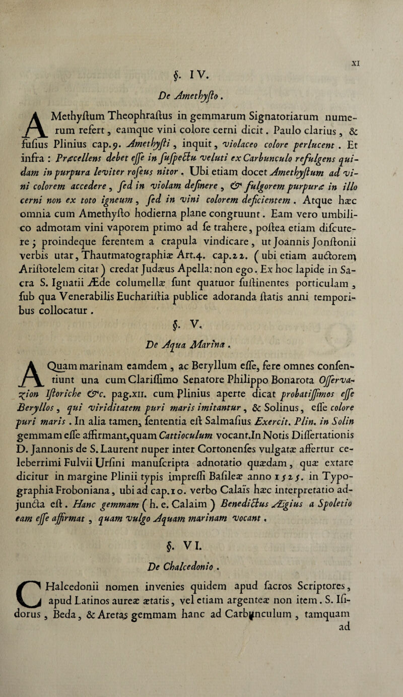 §■ IV. De Ametbyjlo. AMethyflum Theophraftus in gemmarum Signatoriarum nume¬ rum refert , eamque vini colore cerni dicit. Paulo clarius, & fufius Plinius cap.9. Amethyfli, inquit, 'violaceo colore perlucent . Et infra : Procellens debet ejje in fufpeElu veluti ex Carbunculo refulgens qui¬ dam in purpura leviter rofeus nitor . Ubi etiam docet Amethyflutn ad vi¬ ni colorem accedere , fed in violam defnere , CT fulgorem purpura in illo cerni non ex toto igneum , fed in vini colorem defcientem . Atque ha?c omnia cum Amethyfto hodierna plane congruunt. Eam vero umbili¬ co admotam vini vaporem primo ad fe trahere, poftea etiam difcute- re • proindeque ferentem a crapula vindicare, ut Joannis Jonftonii verbis utar, Thautmatographia? Art.4. cap.22. ( ubi etiam autflorem Ariflotelem citat) credat Juda?us Apella: non ego. Ex hoc lapide in Sa¬ cra S. Ignatii JEae columella funt quatuor fuflinentes porticulam , fub qua Venerabilis Euchariflia publice adoranda flatis anni tempori¬ bus collocatur . V. De Apua JlParina. A Quam marinam eamdem , ac Beryllum effe, fere omnes confen- tiunt una cum Clariffimo Senatore Philippo Bonarota Ojferva- vfion Iftoricbe &c. pag.xn. cum Plinius aperte dicat probatijfmos ejfe Beryllos , qui viriditatem puri maris imitantur, ScSolinus, effe colore puri maris . In alia tamen, Lententia efl Salmafius Exercit. Plin. in Solin gemmam effe affirmant,quam Catti oculum vocant.In Notis Differtationis D. Jannonis de S.Laurent nuper inter Cortonenfes vulgata? affertur ce¬ leberrimi Fulvii Urfini manufcripta adnotatio qua?dam, qua? extare dicitur in margine Plinii typis imprefli Bafilea? anno 1^2^. in Typo- graphiaFroboniana, ubi ad cap.io. verbo Calais ha?c interpretatio ad- junda efl . Hanc gemmam ( h, e. Calaim ) Bene di Eius AEgius a Spoletio eam effe affirmat , quam vulgo Aquam marinam vocant, §. VI. De Chalcedonio . CHalcedonii nomen invenies quidem apud facros Scriptores, apud Latinos aurea? a?tatis, vel etiam argentea non item. S. Ifi- dorus , Beda, & Areta^s gemmam hanc ad Carbunculum , tamquam ad