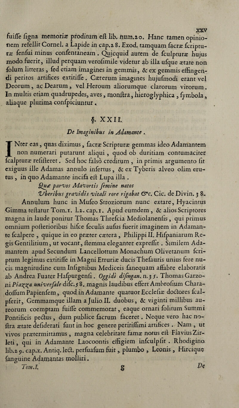 fuiffe figna memoria? proditum eft lib. mim.20. Hanc tamen opinio¬ nem refellit Cornei, a Lapide in cap.2,8. Exod. tamquam facra fcriptu- ra fenfui minus confentaneam . Quicquid autem de fculptura hujus modo fuerit, illud perquam verofimile videtur ab illa ufque atate non folum litteras, fed etiam imagines in gemmis, & ex gemmis effingen¬ di peritos artifices extitiffe. Ceterum imagines hujufmodi erant vel Deorum, ac Dearum, vel Heroum aliorumque clarorum virorum. In multis etiam quadrupedes, aves, monftra, hieroglyphica , fymbola, aliaque plurima confpiciuntur . §. xxir. De Imaginibus in Adamante . INter eas, quas diximus, facra Scriptura gemmas ideo Adamantem non numerari putarunt aliqui , quod ob duritiam contumaciter fcalptura relffieret. Sed hoc falso creditum , in primis argumento fit exiguus ille Adamas annulo infertus, & ex Tyberis alveo olim eru¬ tus , in quo Adamante incifa elt Lupa illa . Qu<c parvos Mavortis femine natos 'Uberibus gravidis vitali rore rigabat &c. Cic. de Divin. 3 8v Annulum hunc in Mufeo Strozior.um nunc extare, Hyacintus Gimma teilatur Tom.i. 1.2. cap.i. Apud eumdem , & alios Scriptores magna in laude ponitur Thomas Threfcia Mediolanenfis, qui primus omnium pofierioribus hifce feculis aufus fuerit imaginem in Adaman¬ te fcalpere , quique in eo praeter cetera, Philippi II. Hifpaniarum Re¬ gis Gentilitium, ut vocant, fiemma eleganter expreffit . Similem Ada¬ mantem apud Secundum Lancellottum Monachum Oiivetanum fcri- ptum legimus extitiffe in Magni Etruria ducis Thefauris unius fere nuc¬ eis magnitudine cum Infignibus Mediceis fanequam affabre elaboratis ab Andrea Fuater Hafpurgenfi . Oggidi difngan. n.$ $. Thomas Garzo- ni Pia^a univerfale difc.$ 8. magnis laudibus effert Ambrofium Chara- doffumPapienfem., quod in Adamante quatuor Ecclefia dodores fcal- pferit. Gemmamque illam a Julio II. duobus, & viginti millibus au¬ reorum coemptam fuifle commemorat, eaque ornari folitum Summi Pontificis pedus, dum publice facrum faceret. Neque vero hac no- ftra atate defiderati funtin hoc genere peritiffimi artifices . Nam , ut vivos pratermittamus, magna celebrirate fama notus elt Flavius Zir- leti, qui in Adamante Laocoontis effigiem infculpfit . Rhodigino lib.2 9. cap.x. Antiq. led. perfuafum fuitplumbo , Leonis, Hirciqu§ fanguine Adamantas molliri. Tom.i\ S