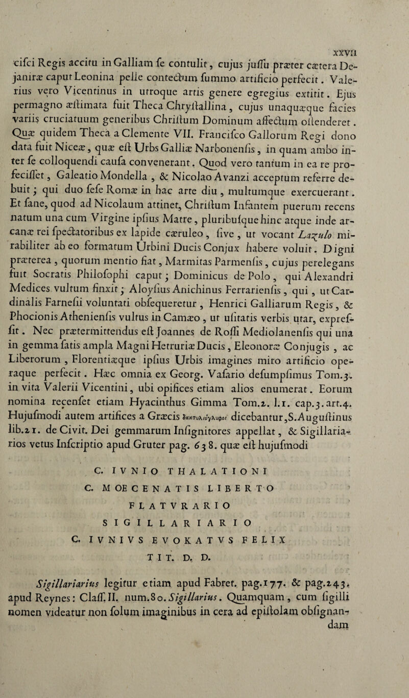 cifci Regis accitu in Galliam fe contulit, cujus juflu praeter extera De- janirae caput Leonina pelle contebium fummo artificio perfecit. Vale¬ rius vero Viceqtinus in utroque artis genere egregius extitit. Ejus permagno a?ftimata fuit Theca Chryilallina , cujus unaquaque facies variis cruciatuum generibus Chrijftum Dominum afFedum ollenderet. Qux quidem Theca a Clemente VII. Francifco Gallorum Regi dono data fuit Nicea?, qux efl Urbs Gallia? Narbonenlis, in quam ambo in¬ ter fe colloquendi caufa convenerant. Quod vero tantum in ea re pro- fecilfet, Galeatio Mondella , Sc Nicolao A vanzi acceptum referre de¬ buit ' qui duo fefe Roma? in hac arte diu , multumque exercuerant. Et fane, quod ad Nicolaum attinet, Chrilfum Infantem puerum recens natum una cum Virgine ipfius Matre, pluribulquehinc atque inde ar¬ cana? tei fpedatoribus ex lapide ca?ruleo , live , ut vocant La^ulo mi¬ rabiliter abeo formatum Urbini Ducis Conjux habere voluit. Digni prxterea , quorum mentio fiat, Marmitas Parmenhs, cujus perelegans fuit Socratis Philofophi caput ‘ Dominicus de Polo, qui Alexandri Medices vultum finxit • Aloylius Anichinus Ferrarienlis, qui, ut Car¬ dinalis Farnefii voluntati obfequeretur , Henrici Galliarum Regis, & Phocionis Athenienfis vultus in Cama?o , ut ulitatis verbis utar, expref- fit. Nec praetermittendus efl: Joannes de Rolli Mediolanenlis qui una in gemma fatis ampla Magni Hetruria? Ducis, Eleonora? Conjugis , ac Liberorum , Florentia?que ipfius Urbis imagines miro artificio ope¬ raque perfecit. Ha^c omnia ex Georg. Vafario defumpfimus Toin.3. in vita Valerii Vicentini, ubi opifices etiam alios enumerat. Eorum nomina recenfet etiam Hyacinthus Gimma Tom.z. l.i. cap.3.vart.4. Hujufmodi autem artifices a Gra?cis SxxTvXi oy Xvipot dicebantur ,S. A uguiiinus lib.21. de Civit. Dei gemmarum Infignitores appellat, Sigillaria-?, rios vetus Infcriptio apud Gruter pag. 638. qux eit hujufmodi C. IVNIO THALATIONI C. MOE CENATIS LIBERTO flatvrario sigillariario C. IVNIVS EVOKATVS FELIX T I T. D, D. Sigillariarins legitur etiam apud Fabret. pag.177. & pag.2,43. apudReynes: ClalT.II. num.80.SigilUrius. Quamquam, cum ligilli nomen videatur non folum imaginibus in cera ad epiitolam oblignan- dam