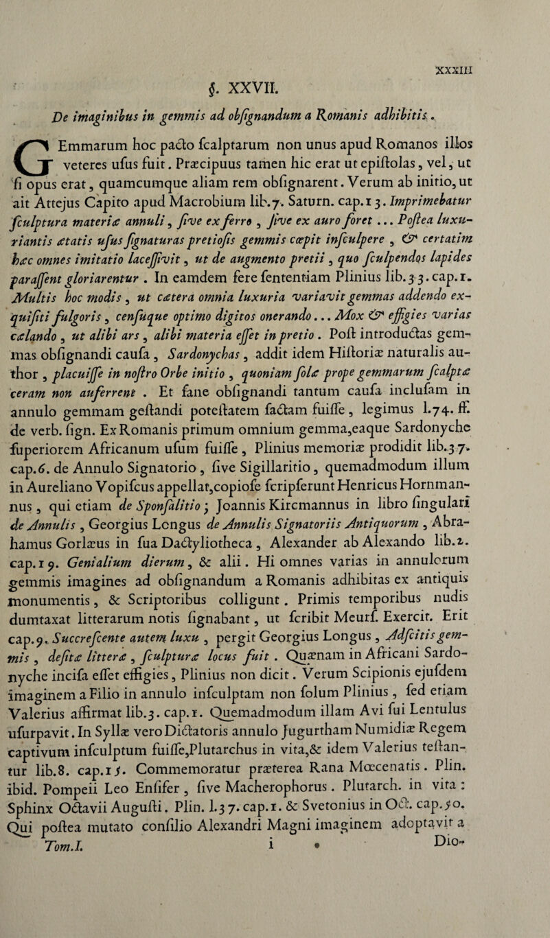 $. XXVII. De imaginibus in gemmis ad objignandum a Romanis adbibitis;. GEmmarum hoc pacto fcalptarum non unus apud Romanos illos veteres ufus fuit. Praecipuus tamen hic erat ut epiftolas , vel, ut fi opus erat, quamcumque aliam rem obfignarent. Verum ab initio,ut ait Attejus Capito apud Macrobium lib.7. Saturn. cap.i 5. Imprimebatur fculptura materi a annuli, five ex ferro , five ex auro foret ... Poftea luxu¬ riantis atatis ufus fgnaturas pretiofs gemmis ccepit infculgere , & certatim bac omnes imitatio lacejfvit, ut de augmento pretii , quo fculpendos lapides parafent gloriarentur . In eamdem fere fententiam Plinius lib. 3 3. cap.i. Multis boc modis , ut cetera omnia luxuria 'variavit gemmas addendo ex- quifti fulgoris, cenfuque optimo digitos onerando... Mox & effgies varias calando , ut alibi ars , alibi materia efet in pretio . Poil introdu&as gem-* mas obfignandi caufa, Sardonycbas, addit idem Hifioriae naturalis au- thor , placuife in noflro Orbe initio , quoniam fla prope gemmarum fcalpta ceram non auferrent . Et fane obfignandi tantum caufa inclufam in annulo gemmam gefiandi poteftatem fadtam fuiffe , legimus I.74. ff. de verb. fign. Ex Romanis primum omnium gemma,eaque Sardonyche fuperiorem Africanum ufum fuiffe , Plinius memoriae prodidit lib.3 7. cap.6. de Annulo Signatorio , five Sigillaritio, quemadmodum illum in Aureliano Vopifcus appellat,copiofe fcripferunt Henricus Hornman¬ nus , qui etiam de Sponflitio ’ Joannis Kircmannus in libro fingulari de Annulis , Georgius Longus de Annuli s Signatoriis Antiquorum , Abra- hamus Gorlaeus in fua Dadyliotheca, Alexander ab Alexando lib.z. cap.i 9. Genialium dierum, & alii. Hi omnes varias in annulorum gemmis imagines ad obfignandum a Romanis adhibitas ex antiquis monumentis, & Scriptoribus colligunt. Primis temporibus nudis dumtaxat litterarum notis fignabant, ut feribit Meurf. Exercit. Erit cap.9, Succrefente autem luxu , pergit Georgius Longus, Adf itis gem¬ mis , defta littera , fculptura locus fuit . Quinam in Africani Sardo¬ nyche incifa effet effigies, Plinius non dicit. Verum Scipionis ejufdem imaginem a Filio in annulo infculptam non folum Plinius, fed etiam Valerius affirmat lib.3. cap.i. Quemadmodum illam Avi fui Lentulus ufurpavit. In Syllae veroDiftatoris annulo Jugurtham Numidiae Regem captivum infculptum fuiffe,Plutarchus in vita,& idem Valerius teftan- tur lib.8. cap.i^. Commemoratur praeterea Rana Maecenatis. Plin. ibid. Pompeii Leo Enfifer , five Macherophorus. Plutarch. in vita : Sphinx O&avii Auguili. Plin. I.37. cap.i. & Svetonius in 061*. cap.^o. Qui pofiea mutato confilio Alexandri Magni imaginem adoptavit a Tomi; i • Di0~