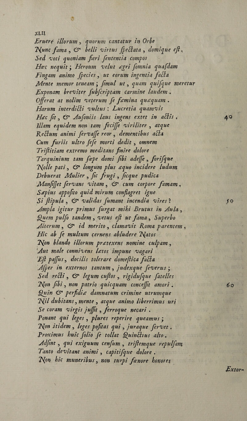 £LII Eruere illorum 3 quorum cantatur in Orbe Hunc fama 3 ^/// 'virtus JpeBata 3 domique ejl, Sed voti quoniam fieri fient enti a compos Hcec nequit \ Heroum velut rtgri fiomnia quafdam Fingam animo fpecies 3 eorum ingentia, faBa fidente memor teneam * fiimul ut 3 quifque meretur Exponam breviter fubfcriptam carmine laudem . Offerat at nolim veterum fie figmina quoquam . Harum interdiBi vultus : Lucretia quamvis H<cc fit 3 & Aufoniis latis ingens extet in aBis , Illam equidem non tam fieBJfe viriliter , atque ReBum animi fervaffe reor 3 dementibus aBa Cum furiis ultro fefie morti dedit , omnem Triflitiam extremo meditans finire dolore Tarquinium tam fiepe domi fibi adeffe 3 fiorifique IHjolle pati 3 & longum plus ecquo incidere ludum Debuerat fidulier 3 fic frugi 3 ficque pudica fidanfijjet fiervans vitam 3 & cum corpore famam, Stfpius appofito quid, mirum conflagret igne Si ftipula 3 & validas fumant incendia vires ? Ampla igitur primus furgat mihi Brutus in Aula 3 Quem pulfo tandem 3 vetus efl ut fama 3 Superbo Alterum 3 & id merito 3 clamavit Roma parentem , Hic ab fe multum cernens abludere T^atos JS[on blando illorum prretexens nomine culpam 3 Aut male connivens laetos impune vagari Efl paflus 5 docilis tolerare do me fica fiiBa Afper in externos tantum 3 judexque feverus * Sed reBi 3 & legum cuflos 3 rigidufque fatelles TS[on fibi 3 non patrio quicquam concejfit amori . Quin & perfidiae damnatum crimine utrumque Hil dubitans 3 mente 3 atque animo liberrimus uri Se coram virgis jujfit 3 ferroque necari . Ponant qui leges 3 plures reperire queamus ’ Hon itidem 3 leges pofitas qui 3 juraque fervet. Proximus huic folio fe tollat QuinBius alto. Adfint 3 qui exiguum cenfum 3 triflemque repulfam, Tanto devitant animi 3 capitifque dolore . TSjon hic muneribus 3 »072 turpi foe nor e honores 4Q $q Extor-*