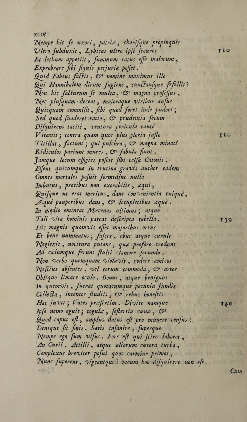 xLiy TSfempe hic fi uxori 5 patriti 5 charifique propinquis *Ultro fuhduxit , Lybicas ultro ipfie fi cur es Et lethum appetiit, fiummum ratus effie malorum , Exprobrare fibi fiquis perjuria pojfit. v Quid Fabius factis , nemine maxinuis ille Qui Hannibalem dirum fugiens , cuncianfque fefellit ? 2Yow hic fatturum fie multa , Ciy* magna profejjus 9 l^ec plufiquam ■ deceat , majoraque viribus aufius Quicquam commi fit 3 fibi j/W /Wo pudori * Sed quod fiuaderet ratio 3 prudentia fecum Difiquirens tacite , ventura pericula caute Vitavit* contra quam Quos plus gloria jufio Titillat , faciunt j j#/ pulchra , £7 magna minati Ridiculos pariunt mures ? Cj?1- fabula fiunt . Jamque locum effigies poficit fibi celfia Catonis , EJfint quicumque in trutina gravis author eadem Omnes mortales pofiuit formidine nulla Imbutus 5 precibus non exorabilis 5 , Quifque ut erat meritus5 convenientia cuique5 Atque pauperibus dans, locupletibus tique . In medio emineat Aloe cenas ultimus ) atque Tali vita hominis pateat defcripta tabella, Hic magnis quamvis effet majoribus ortus Et bene nummatus • fafices , ffcr curule Tleglex.it 3 nocitura putans , profore credunt Ad ctilumque ferunt fiulti clamore fecundo . verbo quemquam violavit 3 rodere amicos TSfefcius abfentes , eorum commoda , £5^ drfe\r Obliquo limare oculo . Bonus, atque benignus In quemvis 5 fuerat quotacumque pecunia fundis. Collecta 3 intentos findi is , r ?£//.$• honefiis Hac juvit Vates prtifertim . Di vi te namque Ipfio nemo eguit * togulti , fefiertia ccenti , Quod caput efi, amplus datus efi pro munere cenfus : Denique fit finis . infianire 5 fiuperque TSfempe ego fum vifius . /ori- o/? jfc/V* laboret 5 Curii 5 Attilii, atque aliorum coetera turba 0 Complexus breviter pofiui quos carmine primos , Tfunc fiuperent 3 vigeantque ? meum hoc difquirere non efi no 130 140