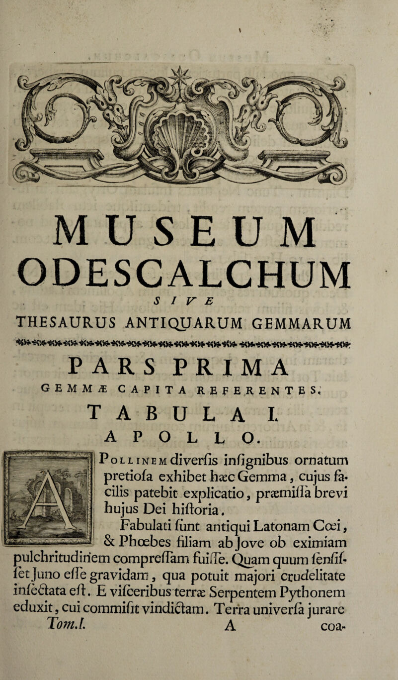 ODESGALCHUM SIVE THESAURUS ANTIQUARUM GEMMARUM t v PARS PRIMA G E M M .£ capita referentes. TABULA I. APOLLO. P o l l i n e m di verfis in (Ignibus ornatum pretiofa exhibet hasc Gemma, cujus fa. cilis patebit explicatio, praemilla brevi hujus Dei hifloria. Fabulati funt antiqui Latonam Ccei, & Phcebes filiam ab Jove ob eximiam pulchritudinem compreflam fuifle. Quam quum fenfif* fet Juno ede gravidam, qua potuit majori crudelitate infedata efl. E vifceribus terras Serpentem Pythonem eduxit, cui commifit vindiciam. Terra univerfa jurare Tom.l A coa»