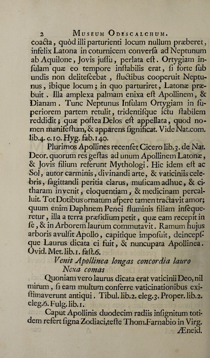 coa£ta, quod illi parturienti locum nullum praeberet, infelix Latona in coturnicem converfa ad Neptunum ab Aquilone, Jovis juflii, perlata eft. Ortygiam in¬ fulam quae eo tempore inflabilis erat, fi forte fub undis non delitefcebat , fluctibus cooperuit Neptu¬ nus , ibique locum; in quo parturiret, Latonae prae¬ buit . Illa amplexa palmam enixa eft Apollinem, & Dianam . Tunc Neptunus Infulam Ortygiam in fu- periorem partem retulit, tridentifque ictu flabilem reddidit; quae pofteaDelos eft appellata, quod no¬ men manifeftum, & apparens fignificat. VideNat.com. Iib.4.c-1 °* Hyg. fab. 140. Plurimos Apollines recenfet Cicero lib.3. de Nat. Deor. quorum res geftas ad unum Apollinem Latonae, & Jovis filium referunt Mythologi. Hic idem eft ac Sol, autor carminis, divinandi arte, & vaticiniis cele¬ bris, fagittandi peritia clarus, muficamadhuc, & ci¬ tharam invenit, eloquentiam, & medicinam percal¬ luit. Tot Dotibus ornatum afpere tamen tractavit amor; quum enim Daphnem Penei fluminis filiam infeque- retur, illa a terra praefidium petit, quae eam recepit in fe, & in Arborem laurum commutavit. Ramum hujus arboris avulfit Apollo, capitique impofuit, deincepf- que Laurus dicata ei fuit, & nuncupata Apollinea. O vid. Met. Jib. 1. faft.6. Venit Apollinea longas concordia lauro Nexa comas Quoniam vero laurus dicata erat vaticinii Deo, nil mirum , fi eam multum conferre vaticinationibus exi- ftimaverunt antiqui. Tibul.lib.2.eleg.3.Proper.lib.2. eleg.6. Fulg. lib.i. Caput Apollinis duodecim radiis infignitum toti¬ dem refert figna Zodiaci,tefte Thom.Farnabio in Virg. - ZEneid.