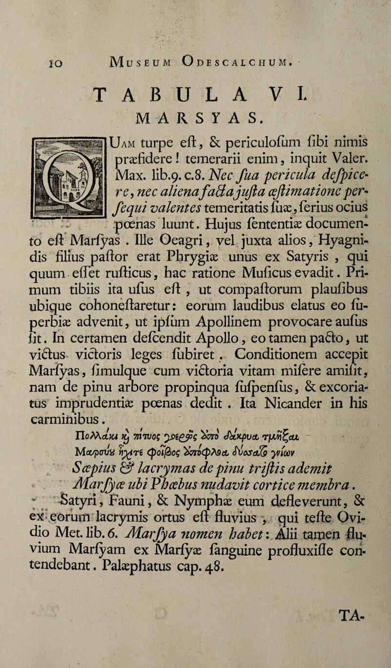 A B U L A VI. M A R S r A S. Uam turpe eft, & periculofum libi nimis p ree fidere! temerarii enim, inquit Valer. Max. lib.9. c.8. Nec fua pericula defpice- re, nec aliena faBajuJla cejlimationeper- fequi valentes temeritatis fuse, ferius ocius .poenas luunt. Hujus lentendaedocumen¬ to eft Marfyas . Ille Oeagri, vel juxta alios, Hyagni- dis filius paftor erat Phrygiae unus ex Satyris , qui quum • efTet rufticus, hac ratione Muficus evadit. Pri¬ mum tibiis ita ufus eff , ut compaftorum plaufibus ubique cohoneftaretur: eorum laudibus elatus eo fu- perbiae advenit, ut ipfum Apollinem provocare aufus fit. In certamen defeendit Apollo, eo tamen pafto, ut vicius vicloris leges fubiret . Conditionem accepit Marfyas, fimulque cum viftoria vitam mifere amifit, nam de pinu arbore propinqua fufpenfiis, & excoria¬ tus imprudentiae poenas dedit . Ita Nicander in his carminibus. IIoMajm Jk m wog yngys JbtxpvcL rfjwtjeu Ma^xnln «vre <po?f2/c; ShosaKs yvtoov Scepius & lacrymas de pinu trijlis ademit JHarJyce ubi Phoebus nudavit cortice membra. * -Satyri, Fauni, & Nymphae eum defleverunt, & ex eorum lacrymis ortus efl fluvius , qui tefte Ovi¬ dio Met. lib. 6. Marjya nomen habet: Alii tamen flu- vium Marfyam ex Marfyae fanguine profluxifle con¬ tendebant. Palaephatus cap. 48.