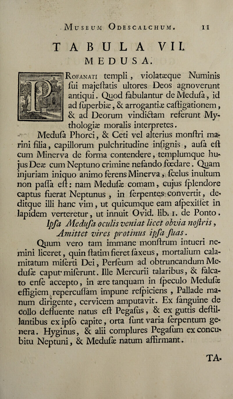 TABULA VIL MEDUSA. Rofanati templi , violataeque Numinis lui majellatis ultores Deos agnoverunt antiqui. Quod fabulantur de Medufa, id ad luperbite, & arrogantias caftigationem, & ad Deorum vindiftam referunt My- thologice moralis interpretes. - ~ Medufa Phorci, & Ceti vel alterius monftri ma¬ rini filia, capillorum pulchritudine infignis , aula eft cum Minerva de forma contendere, templumque hu¬ jus Deae cum Neptuno crimine nefando foedare. Quam injuriam iniquo animo ferens Minerva , ;fcelus inultum non palla eft: nam Medufa; comam, cujus fplendore captus fuerat Neptunus , in ferpentes convertit , de- ditque illi hanc vim, ut quicumque eam afpexiliet in lapidem verteretur, ut innuit Ovid. lib. i. de Ponto. Ipfa Medufa oculis veniat licet obvia nojlris, Amittet vires protinus ipfa fu as. Quum vero tam immane monftrum intueri ne¬ mini liceret, quin ftatim fieret faxeus, mortalium cala¬ mitatum miferti Dei, Perfeum ad obtruncandum Me¬ dufa; caput’miferunt. Ille Mercurii talaribus, & falca¬ to enfe accepto, in aere tanquam in fpeculo Medufa; effigiem repercuflam impune refpiciens , Pallade ma¬ num dirigente, cervicem amputavit. Ex fanguine de collo defluente natus eft Pegafiis, & ex guttis deftil- lantibus ex ipfo capite, orta funt varia ferpentum ge¬ nera . Hyginus, & alii complures Pegafum ex concu¬ bitu Neptuni, & Medufae natum affirmant.