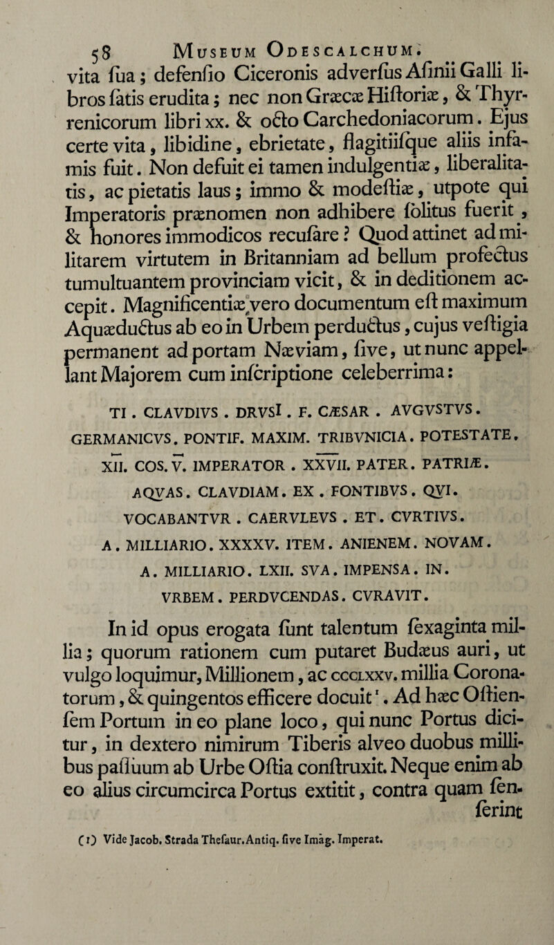 vita fua; defendo Ciceronis adverfus Afinii Galli li¬ bros fatis erudita; nec non Graecae Hiftoriae, & Thyr- renicorum libri xx. & oCto Carchedoniacorum. Ejus certe vita, libidine, ebrietate, flagitiifque aliis infa¬ mis fuit. Non defuit ei tamen indulgentia;, liberalita- tis, ac pietatis laus; immo & modefliae, utpote qui Imperatoris praenomen non adhibere folitus fuerit t & honores immodicos recufare ? Quod attinet ad mi¬ litarem virtutem in Britanniam ad bellum profectus tumultuantem provinciam vicit, & in deditionem ac¬ cepit . Magnificentia^ vero documentum eft maximum Aquaeductus ab eo in Urbem perduCtus, cujus veltigia permanent ad portam Naeviam, five, ut nunc appel¬ lant Majorem cum infcriptione celeberrima; TI . CLAVD1VS . DRVSl . F. CjESAR . AVGVSTVS. GERMAN1CVS. PONTIF. MAXIM. TRIBVNICIA. POTESTATE. XU. COS. V. IMPERATOR . XXVII. PATER. PATRLE . AQVAS. CLAVD1AM. EX . FONTIBVS. QVI. VOCABANTVR . CAERVLEVS . ET. CVRTIVS. A. MILLIARIO. XXXXV. ITEM. ANIENEM. NOVAM. A. MILLIARIO. LXII. SVA . IMPENSA . IN. VRBEM . PERDVCENDAS. CVRAVIT. In id opus erogata funt talentum fexaginta mil¬ lia ; quorum rationem cum putaret Budaeus auri, ut vulgo loquimur, Millionem, ac ccclxxv. millia Corona¬ torum , & quingentos efficere docuit1. Ad haec Oftien- fem Portum in eo plane loco, qui nunc Portus dici¬ tur , in dextero nimirum Tiberis alveo duobus milli¬ bus pafliium ab Urbe Oftia conflruxit. Neque enim ab eo alius circumcirca Portus extitit, contra quam fen. ferint C 0 Vide Jacob. Strada Thefaur.Antiq. five Imag. Imperat.