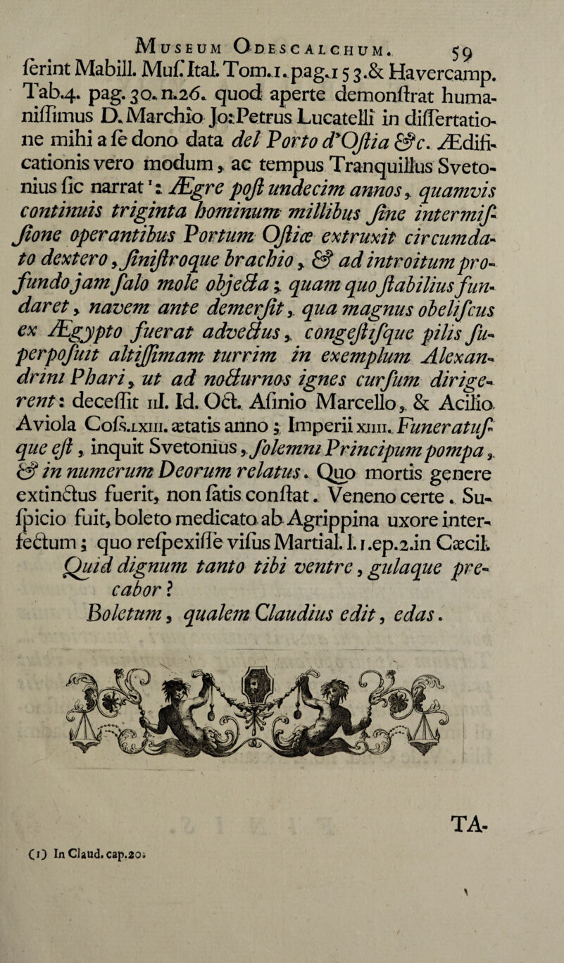 Ierint Mabill. Mu f Ital. Tom. 1. p a g. 1 53A Havercamp. Tab.4. pag. 30. n.26. quod aperte demonftrat huma- niffimus D. Marchio JosPetrus Lucatelli in differtatio- ne mihi a le dono data dei Porto dyOJlia &f c. /Edifi- cationis vero modumac tempus Tranquillus Sveto- nius lic narrat': JEgre pofl undecim annos, quamvis continuis triginta hominum millibus Jine intermif- Jione operantibus Portum Oflice extruxit circumda¬ to dexter0 yjiniflroque brachio > & ad introitum pro¬ fundo jam f alo mole objeBa; quam quoflabilius fun¬ daret , navem ante demerjit,. qua magnus obelifcus ex SEgypto fuerat adveBus,, congeflifque pilis fu- perpofmt altiflimam turrim in exemplum Alexan¬ drini Phari, ut ad noBurnos ignes curfum dirige¬ rent: decedit ni. Id. Od. Afinio Marcello,. & Acilio Aviola CoIs.lxiii. astatis anno Imperii xim., Funeratuf- que efl, inquit Svetonius yfolemni Principumpompa ,. & in numerum Deorum relatus. Quo mortis genere extindus fuerit, non latis conflat. Veneno certe. Su¬ lpicio fuit, boleto medicata ah Agrippina uxore inter- fectuin; quo relpexide villis Martial. 1. r.ep.2.in Caeci 1. Quid dignum tanto tibi ventre, gulaque pre¬ cabor ? Boletum, qualem Claudius edit, edas. TA- (O In Claud.cap.20i