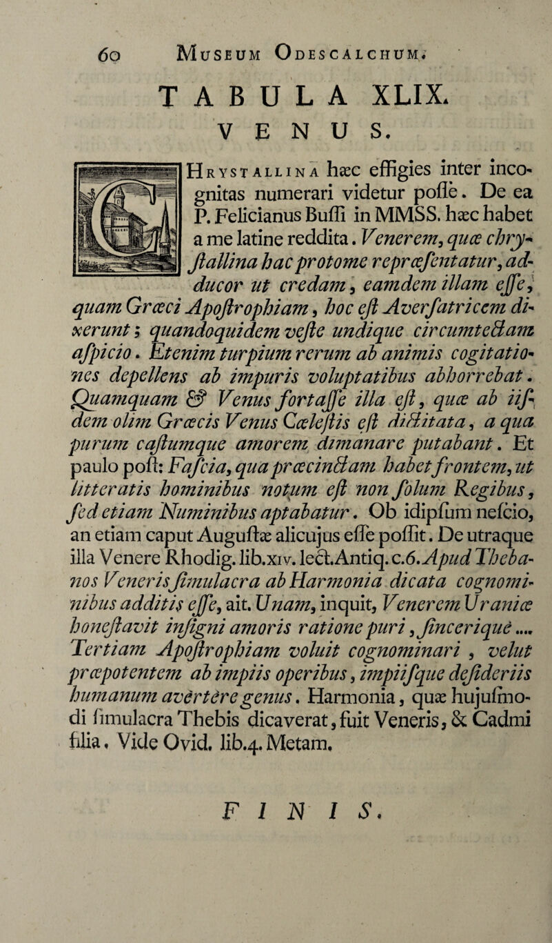 TABULA XLIX. VENUS. Hrystallina haec effigies inter ineo* gnitas numerari videtur pofle. De ea P. Felicianus Buffi in MMSS. haec habet a me latine reddita. Venerem, quee chry- Jlallina hacprotome reprcefentatur, ad¬ ducor ut credam, eam dem illam ejfe, quam Grceci Apojlrophiam, hoc ejl Averfatricem di¬ xerunt ; quandoquidem vejle undique circumteBam afpicio. Etenim turpium rerum ab animis cogitatio¬ nes depellens ab impuris voluptatibus abhorrebat. Quamquam &“ Venus fortajfe illa ejl, quee ab iif- dem olim Grcecis Venus Ccelejlis ejl diBitata, a qua purum cajlumque amorem dimanare putabant. Et paulo pod: Fafcia, qua prcecinBam habetfrontem, ut litteratis hominibus notum ejl non folum Regibus, fed etiam Numinibus aptabatur. Ob idipfum nefeio, an etiam caput Auguftae alicujus ede podit. De utraque illa Venere Rhodig. lib.xiv. lect. Antiq. c.6.Apud Theba¬ nos Vmeris Jimulacra ab Harmonia dicata cognomi¬ nibus additis ejje, ait. Unam, inquit, Venerem Uranice honejlavit infigni amoris ratione puri ,Jincerique.... Tertiam Apojlrophiam voluit cognominari , velut preepotentem ab impiis operibus, impiifque dejideriis humanum avertere genus. Harmonia, quae hujulmo- di dmulaera Thebis dicaverat, fuit Veneris, & Cadmi hlia, VideOvid. lib.4. Metam. FINIS.