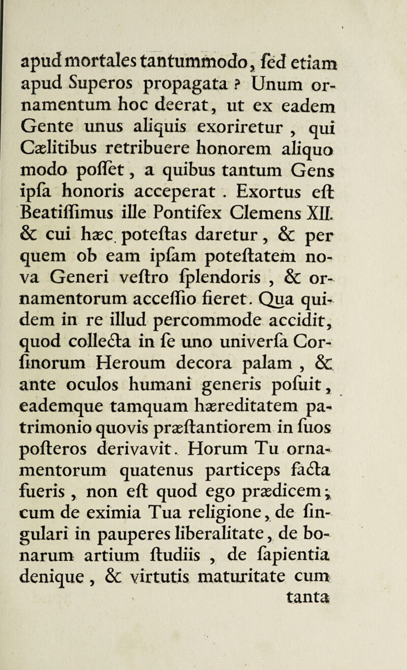 apud mortales tantummodo, fed etiam apud Superos propagata ? Unum or¬ namentum hoc deerat, ut ex eadem Gente unus aliquis exoriretur , qui Caelitibus retribuere honorem aliquo modo pollet, a quibus tantum Gens ipfa honoris acceperat . Exortus eft Beatillimus ille Pontifex Clemens XII. & cui haec poteftas daretur, & per quem ob eam iplam poteftatem no¬ va Generi veftro lplendoris , & or¬ namentorum accelfio fieret . Qua qui¬ dem in re illud percommode accidit, quod colle&a in fe uno univerfa Cor- finorum Heroum decora palam , & ante oculos humani generis pofuit, eademque tamquam haereditatem pa¬ trimonio quovis praeftantiorem in fuos pofteros derivavit. Horum Tu orna¬ mentorum quatenus particeps fa<fta fueris , non eft quod ego praedicem * cum de eximia Tua religione, de lin¬ gulari in pauperes liberalitate, de bo¬ narum artium ftudiis , de lapientia denique, & virtutis maturitate cum tanta