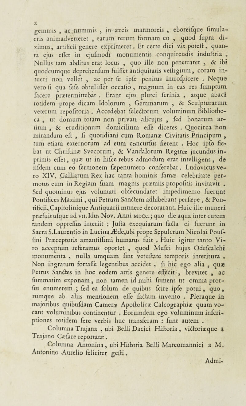 gemmis , ac nummis , in aereis marmoreis , eboreifque fimula- cris animadverteret , earum rerum formam eo , quod fupra di¬ ximus, artificii genere exprimeret. Et certe dici vix poteil 5 quan¬ ta ejus eflet in ejufmodi monumentis conquirendis indullria . Nullus tam abditus erat locus , quo ille non penetraret , & ibi quodeumque deprehenfum fuifiet antiquitatis veifigium, coram in¬ tueri non vellet , ac per fe ipfe penitus introfpicere . Neque vero fi qua fefe obtui ilfet occafio , magnum in eas res fumptum facere praetermittebat . Erant ejus plutei ferinia , atque abaci totidem prope dicam Idolorum , Gemmarum , & Sculpturarum veterum repofitoria . Accedebat fele&orum voluminum Bibliothe¬ ca , ut domum totam non privati alicujus , fed bonarum ar¬ tium , & eruditionum domicilium efle diceres . Quocirca non mirandum efl , fi quotidiani cum Romanae Civitatis Principum , tum etiam externorum ad eum concurfus fierent . Hoc ipfo fie¬ bat ut Chrifiina Svecorum, & Vandalorum Regina? jucundus in- primis elfet, qua ut in hifce rebus admodum erat intelligens, de lifdem cum eo fermonem fapenumero conferebat. Ludovicus ve¬ ro XIV. Galliarym Rex hac tanta hominis fama? celebritate per¬ motus eum in Regiam fuam magnis praemiis propohtis invitavit . Sed quominus ejus voluntati obfecundaret impedimento fuerunt Pontifices Maximi, qui Petrum San&em adhibebant perfaepe , & Pon¬ tificii, Capitolinique Antiquarii munere decorarant. Huic iile muneri praefuit ufque ad vn. Idus Nov. Anni mdcc. ; quo die aqua inter cutem tandem oppreffus interiit : Jufta exequiarum fada ei fuerunt in Sacra S.Laurentio in Lucina iEde,ubi prope Sepulcrum Nicolai Pouf- fini Praceptoris amantiffimi humatus fuit . Huic igitur tanto Vi¬ ro acceptum referamus oportet , quod Mufei hujus Odefcalchi monumenta , nulla umquam fint vetufiate temporis interitura „ Non ingratum fortaffe legentibus accidet , fi hic ego alia , qua: Petrus Sandfes in hoc eodem artis genere effecit , breviter , ac fummatim exponam, non tamen id mihi fumens ut omnia pror- fus enumerem ; fed ea folum de quibus fcire ipfe potui, quo, rumque ab aliis mentionem effe fadtam invenio . Pleraque in majoribus quibufdam Camere Apofiolica Calcographia quam vo¬ cant voluminibus continentur , Eorumdem ego voluminum inferi- ptiones totidem fere verbis huc transferam : funt autem . Columna Trajana , ubi Belli Dacici Hilloria , vidtoriaque a Trajano Cafare reportata. Columna Antonina, ubi Hiiforia Belli Marcomannici a M. Antonino Aurelio feliciter gelli. Admi-