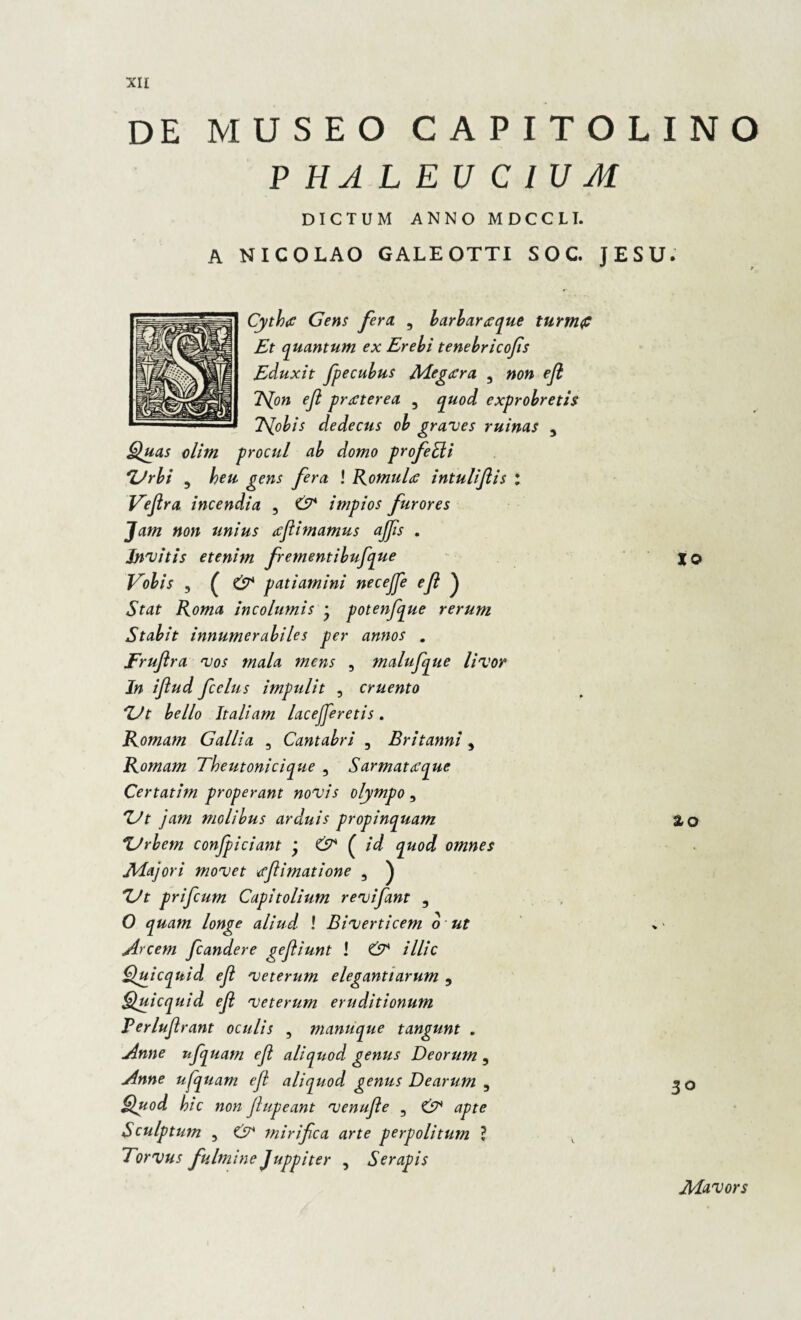 DE MUSEO CAPITOLINO PHALEUCIUM DICTUM ANNO MDCCLI. A NICOLAO GALEOTTI S O C. JESU. Cythtf Gens fera. , barbartcque turtnfi Et quantum ex Erebi tenebricofis Eduxit fpecubus Megaera. 3 non efl TSjon efl praeterea , apuod exprobretis Tsjobis dedecus ob graves ruinas 5 Quas olim procul ab domo profedi 'Urbi , heu gens fera ! Romule intuliflis : Veflra incendia , & impios furores Jam non unius acflimamus ajfls . Invitis etenim frementibuflque Vobis , ( & patiamini neceflfle efl ) Stat Roma incolumis • potenflque rerum Stabit innumerabiles per annos . Fruflra vos mala mens 3 maluflque livor In iflud fcelus impulit , cruento Ut bello Italiam lac e[fleretis . Romam Gallia 3 Cantabri , Britanni, Romam Theutonicique 3 Sarmattfque Certatim properant novis olympo , Ut jam molibus arduis propinquam Urbem conficiant * & ( id quod omnes Majori movet tfflimatione , ) Ut prifeum Capitolium reviflant , O quam longe aliud ! Biverticem o ut Arcem fleandere gefliunt ! & illic Quicquid efl veterum elegantiarum , Quicquid efl veterum eruditionum Perluflrant oculis , manuque tangunt . Anne uflquam efl aliqiiod genus Deorum 5 Anne uflquam efl aliquod genus Dearum , Quod hic non jlupeant venufle 3 & apte Sculptum 5 GA mirifea arte perpolitum ? Torvus fulmine Juppiter , Serapis XO zo 30 Mavors