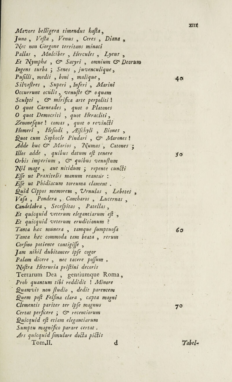 9 Juno , Ve fla , Venus 9 Ceres , Diana 9 7\[ec non Gorgone territans minaci Pallas 3 Mulciber , Hercules , Lyeus 9 Et TSlymphtc , Satyri , omnium GP Deorum Ingens turba * «Smim 3 juvenculique 5 Pufilli, medii 5 £00/ , mali que 3 Silveflres , Superi , Inferi 5 Marini Occurrunt oculis , venufle & oquam Sculpti j miri fle a arte perpoliti ! 0 <p0f Carneades , o Platones O quot Democriti , <£&0f Heracliti, Zenonefque \ comas , <p/or o revinEli Homeri , Heflodi , VTflchyli , Biones , 6)#0f Sophocle Pindari , Marones ! /?«c tS7 Marios , Tjumas , Catones * I/Zo* , quibus datum efl tenere Orbis imperium , £7 quibus venuflum Efll mage , nitidum y repente cunEii EJfle ut Praxitelis manum reantiir : «r Phidiacum toreuma clament . Quid Cippos memorem , Urnulas , Lebetes 5 F0/0 , Pondera , Cantharos 5 Lucernas 9 Candelabra , Secejpitas , Patellas , qui equi d veterum elegantiarum efl , quicquid veterum eruditionum ? Tanta htec munera , tamque Jumptuofla Tanta hiec commoda tam beata 5 rerum Corflno potiente contigijfle , tt/^/7 dubitanter ipfle cogor Palam dicere 3 jkc tacere pojflum . TS[ofltra Hetruria priflini decoris Terrarum Dea , gentiumejue Roma * Proh quantum tibi reddidit I Minore Quamvis non fi udi o , dedit parentem Quem poft Felflna clara , magni Clementis pariter ter ipfle magnus Certat perfleere y & recentiorum Quicquid efl etiam elegantiarum Sumptu magni fleo parare certat . quicquid flmulare docla piElis TomJI. d xnt 4« io 6o 7°