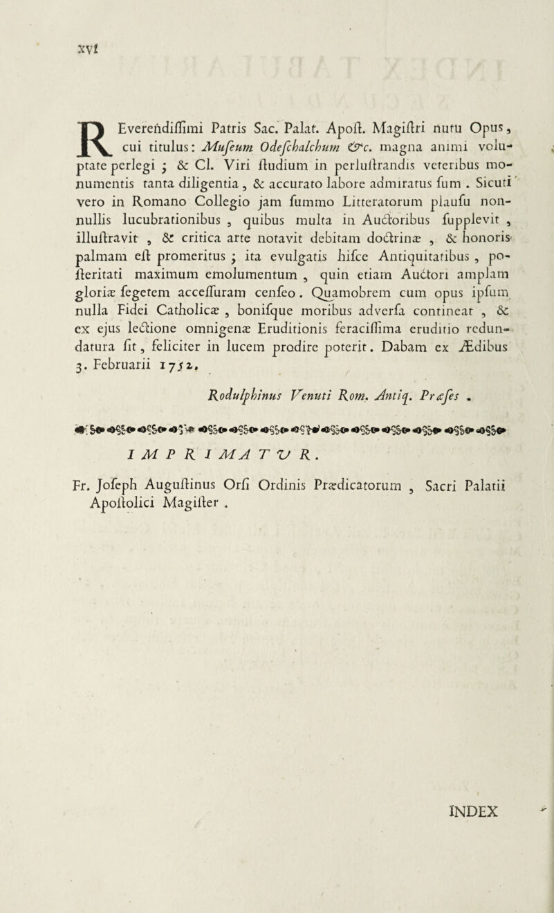 REverendiiTimi Patris Sac. Palat. Apolt. Magiftri nutu Opus, cui titulus: Mufeum Odefchalcbtim C'p*c. magna animi volu¬ ptate perlegi j & Cl. Viri fiudium in perlultrandis veteribus mo¬ numentis tanta diligentia , & accurato labore admiratus fum . Sicuti vero in Romano Collegio jam fummo Litteratorum piaufu non¬ nullis lucubrationibus 5 quibus multa in Audioribus fupplevit , illulfravit a & critica arte notavit debitam dodrinx , & honoris palmam eft promeritus * ita evulgatis hifce Antiquitatibus , po- fieritati maximum emolumentum , quin etiam Audtori amplam gloria fegetem acce/Turam cenfeo. Quamobrem cum opus ipfum nulla Fidei Catholica 3 bonifque moribus adverfa contineat , & ex ejus ledione omnigenae Eruditionis feraciflima eruditio redun¬ datura fit, feliciter in lucem prodire poterit. Dabam ex AEdibus 3. Februarii 17^2. Rodulpbinns Venuti Rom. Antiy. Pnefes . W. *>)V* I M P R 1 MA T V R. Fr. Jofeph Augufiinus Orfi Ordinis Praedicatorum , Sacri Palatii Apofiolici Magiiler . INDEX