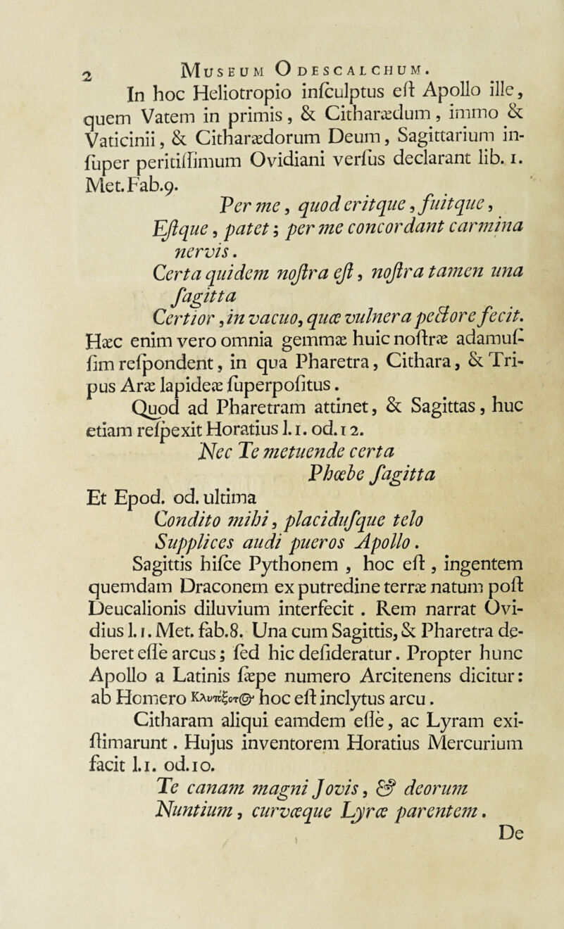 In hoc Heliotropio infculptus eft Apollo ille, quem Vatem in primis, & Citharadum, imrno & Vaticinii, & Citharadorum Deum, Sagittarium in¬ fimer peritiffimum Ovidiani verius declarant lib. i. Met.Fab.9. Per me, quod erit que, fuit que, EJique, patet; per me concordant carmina nervis. Certa quidem nojlra ejl, nojlra ta?nen una fagitta Certior ,in vacuo, qua vulnera peSore fecit. Htec enim vero omnia gemma; huic noftra adamul- hm reipondent, in qua Pharetra, Cithara, & Tri¬ pus Arae lapidea; fuperpofitus. Quod ad Pharetram attinet, & Sagittas, huc etiam relpexit Horatius ]. 1. od. 12. Nec Te metuende certa Phoebe fagitta Et Epod. od. ultima Condito mihi, placidufque telo Supplices audi pueros Apollo. Sagittis bilce Pythonem , hoc eft, ingentem quemdam Draconem ex putredine terra natum poil: Deucalionis diluvium interfecit. Rem narrat Ovi¬ dius 1.1. Met. fab.8. Una cum Sagittis, & Pharetra de¬ beret efle arcus; fed hic delideratur. Propter hunc Apollo a Latinis fiepe numero Arcitenens dicitur: ab Homero KWgor©- hoc ell inclytus arcu. Citharam aliqui eamdem efie, ac Lyram exi- flimarunt. Hujus inventorem Horatius Mercurium facit l.i. od.io. Te canam magni Jovis, &f deorum Nuntium, curvaque Lyra parentem. ) De