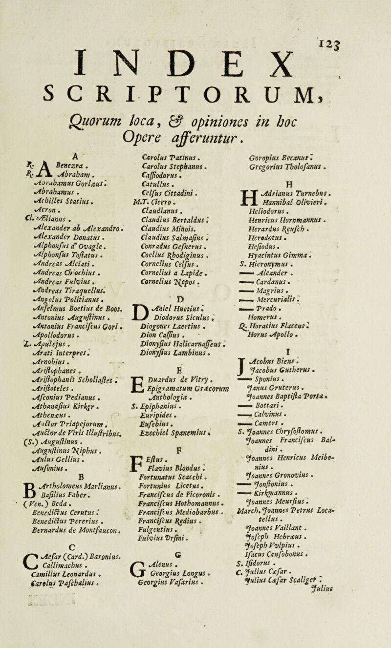 SCRIPTORUM, Quorum loca, £3? opiniones in hoc Opere affer utitur. K' A Benezra. K' xX Abraham. •Aoruhamus GorUus'• %Abrahamus . •Achilles Statius. •Acron . C/. s/Elianus . •Alexander ab Alexandro. »Alexander Donatus. •Alphonfas d’ Ovagle. *Alphonfus Tofi at us . Andreas Alciati. •Andreas Ch ochius . •Andreas Fulvius. •Andreas Tiraquellus. •Angelus Tolitianus. Anfelmus Boetius de Boot. •Antonius Auguflinus. •Antonius Francifcus Gari . •Apollodorus. Apulejus. •Arati Interpres. «Arnobius. .Ariflopbanes . Ariflopbanis Scholiafles » *Arifioteles . Afconius Vedi anus. Athanafius Kirker . Athenxus. At Flor Triapejorum, Auttorde Viris llluflribus. (S.) Auguflinus. 4Auguflinus 'tfiphus. Aulus Gellius . Aufonius. B Artholomeus Marii anus» Bafilius Faber . { Fe».) . Benedicius Cerutus Benedicius Tererius . Bernardus de Montfaucon • C Aefar QCardf) Baronius. Callimachus . Camillus Ltonardus » Cardus Tafcbalius. Carolus Tatmus. Carolus Stephaniis. Caffiodorus. Catullus . Celfus Cittadini» M.T. Cicero. Claudianus . Claudius Bertaldus l Claudius Minois. Claudius Salmafius. Conradus Gefnerus. Coelius Bhodiginus . Cornelius Celfus . Cornelius a Lapide • Cornelius 'Pfepos. D Huetius i Diodorus Siculus i Diogones Laertius . D/en CafJius . Dionyfius Halicarnaffeus i Dionyftus Lambinus. E Duardus de Vitry. Epigramatum Gracorum Antbologia» S. Epiphanius. Euripides. Eufebius. Ezecbiel Spanemius % F Eflus . Flavius Blondus l Fortunatus Scaccbi » Fortunius Licet us. Francifcus de Ficoronis . Francifcus Hotbomannus. Francifcus Mediobarbus . Francifcus Bgdius. Fulgentius. Fulvius Vrfini. G Alenus. Georgius Longus. Georgins Vafarius . Goropius Becanus. Gregorius Tbolofanus. H Adrianus Turnebus. Hannibal Olivi eri. Heliodorus. Henricus Hornmannus. Herardus Bgufch» Herodotus . Hefiodus. Hyacintus Gimma. S. Hieronymus . — Cleander . —— Cardanus • —— Magrius. . Mercurialis', mmmm. Trado. Homerus. QAttoratius Flaccus 2 Horus .Apollo. I JAcobus Bieus. Jacobus Gutberus • — Sponius. ‘Janus Gruterus. Joannes Baptifla Torta • —— Bottari. — Calvinus. « Camers . S. Joannes Chryfoflomus. Joannes Francifcus Bal- dini. Joannes Henricus Meibo- nius . Joannes Gronovius . —— Jonflonius . — Kirbjnannus . Joannes Meurfius'. March. Joannes Tetrus Loca- tellus . Joannes Vaillant. Jofepb Hebrceus . Jofeph Vvlpius . Ifacus Caufobonus. S. Ifidorus . C. Julius Cxfar. Julius Cafar Scaliger '. Julius