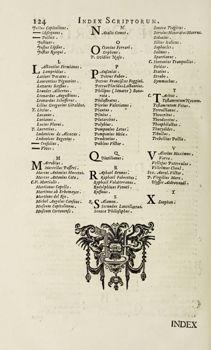 Index Scriptorum Nnv Italis Comes 124 Julius CnpitolitlUS <—— Obfeqnens. •— Pollux . ‘Juflinus * ‘Juflus Lipfius. *Juftus Itycqui. L M.B antius Firmianus. Lampridius. Latinus Vacatus . Laurentius Vignorius . Lazarus Bayfius. Leander tAlbertus. Lconardus Muguflinus 2 Leonardus Scbefferus. Lilius Gregorius Giraldus, T. Livius . Lucanus . Lucianus . Lucius Florus, T. Lucretius. Ludovicus de .Alcazar 2 Ludovicus Begerius. • Crefolius. O Ctavius Ferrari • Orpheus. T5. Ovidius 7{a/o. P tAufanias . Vetrus Faber 2 Tetrus Francifcus Foggini. PetrusPlacidusLaBantius. Vhilipus ( Senator ) rota. Vhilojlratus. Tierius Valerianus. Vlautus . Tlinius . Vlutarchus • Polybius. Pomponius Letus 2 Pomponius Mela • Prudentius. Publius ViBor . Seneca Tragicus. Servius Honoratus Maurus. Sidonius . Silius Italicus. Sophocles. Solinus . Spartianus. C. Svetonius Tranquillus. Svidas. Statius . Strabo . Symmachus. T C. T™1 licitus . i. TeflamentumT{ovum• Tefiamentum Vetus. Tertullianus. Theocritus. Theodoretus . TheophilaBus . Thucydides. Tibullus. Trebellius Pollio. V . M Macrobius . Marcellus PaJJeri. Marcus Mntonius Muretus. Marcus Mntonius Cato. C.F. Martialis. Martianus Capella. Martinus ab Erbemayer 2 Martinus dei R/0 . Michel Mngelus Caufeus. Mufeum Capitolinum. Mufeum Cortonenfe. Qj CL Vintilianus 2 R Riphaei Brunus 2 papbael Fabrettus 2 Bgphael Volaterranus. Hudolphinus Venuti. Bjiffinus. S R. Q Mlamon. i3 Secundus LancellQttus. Seneca Philofophus. Valerius Maximus. ^rro . Fellejus Paterculus . Villelmus Choul. Se*. Murel. ViBor. T*. Virgilius Maro . Vlyjjes Mldrovandi. X !X Enophon 2