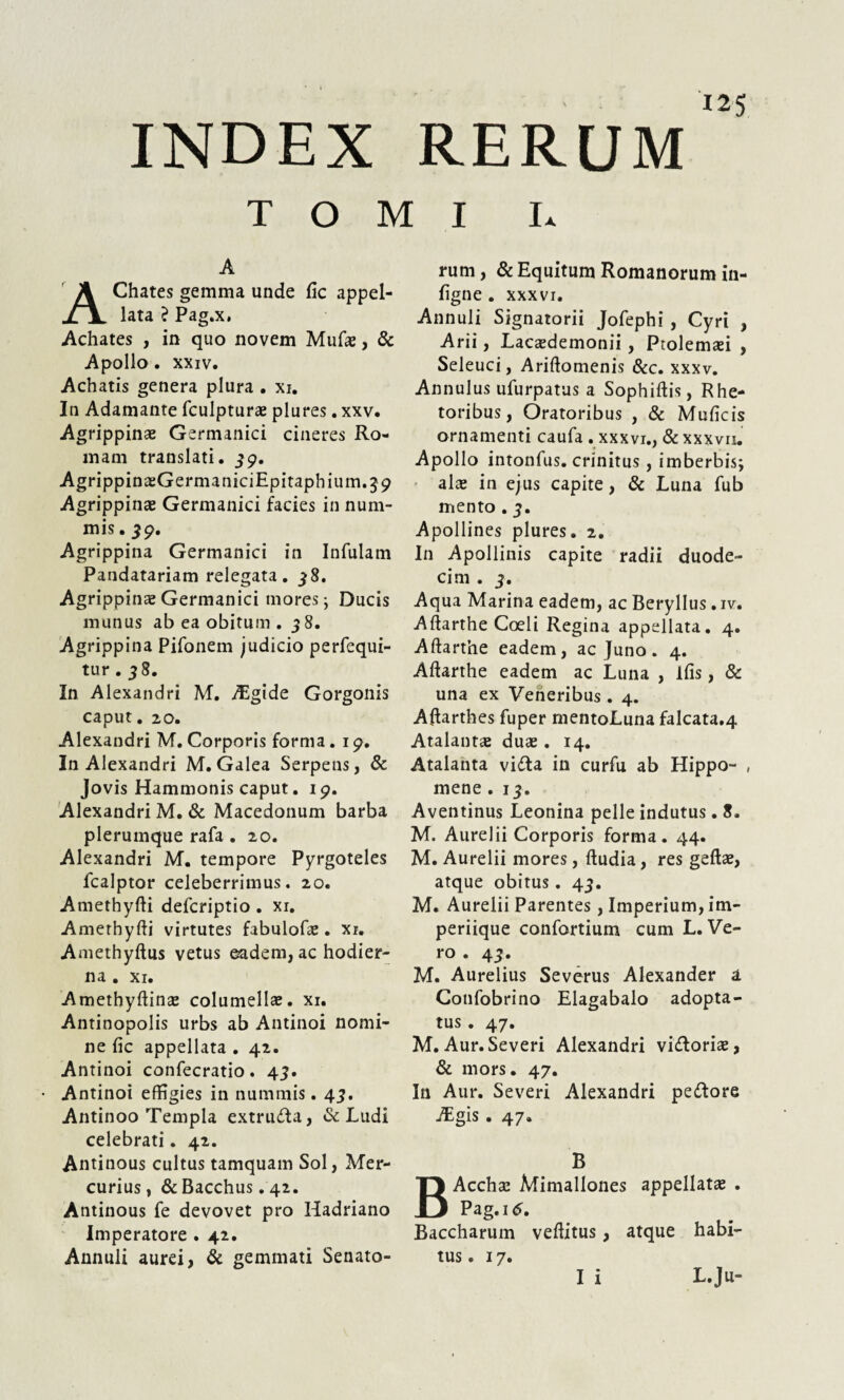 INDEX RERUM TOMI I» A AChates gemma unde fic appel¬ lata ? Pag.x. Achates , in quo novem Mufte, & Apollo. xxiv. Achatis genera plura . xi. In Adamante fculpturae plures. xxv. Agrippinae Germanici cineres Ro¬ mam translati. 39, AgrippinaeGermaniciEpitaphium.39 Agrippinae Germanici facies in num¬ mis . 39, Agrippina Germanici in Infulam Pandatariam relegata. 58. Agrippinae Germanici mores; Ducis munus ab ea obitum . 38. Agrippina Pifonem judicio perfequi- tur . 38. In Alexandri M. Algide Gorgonis caput. 20. Alexandri M. Corporis forma. 19. In Alexandri M. Galea Serpens, & Jovis Hammonis caput. 19. Alexandri M. & Macedonum barba plerumque rafa. 20. Alexandri M. tempore Pyrgoteles fcalptor celeberrimus. 20. Amethyfti defcriptio . xi. Amethyfti virtutes fabulofae. xr. Amethyftus vetus eadem, ac hodier¬ na . xi. Amethyftinae columellae, xi. Antinopolis urbs ab Antinoi nomi¬ ne fic appellata . 42. Antinoi confecratio . 43. Antinoi effigies in nummis. 43. Antinoo Templa extruda, & Ludi celebrati. 42. Antinous cultus tamquam Sol, Mer¬ curius, & Bacchus. 42. Antinous fe devovet pro Hadriano Imperatore . 42. Annuli aurei, & gemmati Senato¬ rum, & Equitum Romanorum in- figne . xxxvi. Annuli Signatorii Jofephi , Cyri , Arii, Lacaedemonii, Ptolemaei , Seleuci, Ariftomenis &c. xxxv. Annulus ufurpatus a Sophiftis, Rhe¬ toribus, Oratoribus , & Muficis ornamenti caufa . xxxvi., & xxxvn. Apollo intonfus. crinitus , imberbis; alae in ejus capite, & Luna fub mento. 3. Apollines plures. 2. In Apollinis capite radii duode¬ cim . 3. Aqua Marina eadem, ac Beryllus .iv. Aftarthe Coeli Regina appellata. 4. Aftarthe eadem, ac Juno. 4. Aftarthe eadem ac Luna , lfis, & una ex Veneribus. 4. Aftarthes fuper mentoLuna falcata.4 Atalantae duae. 14. Atalanta vida in curfu ab Hippo- , mene . 13. Aventinus Leonina pelle indutus. 8. M. Aurelii Corporis forma. 44. M. Aurelii mores, ftudia, res geftae, atque obitus. 43. M. Aurelii Parentes, Imperium, im¬ periique confortium cum L. Ve¬ ro . 4 3. M. Aurelius Severus Alexander a Confobrino Elagabalo adopta¬ tus . 47. M. Aur. Severi Alexandri vidoriae, & mors. 47. In Aur. Severi Alexandri pedore Algis . 47. B Acchae Mimallones appellatae . Pag. id. Baccharum veftitus, atque habi¬ tus . 17. I i L.Ju-