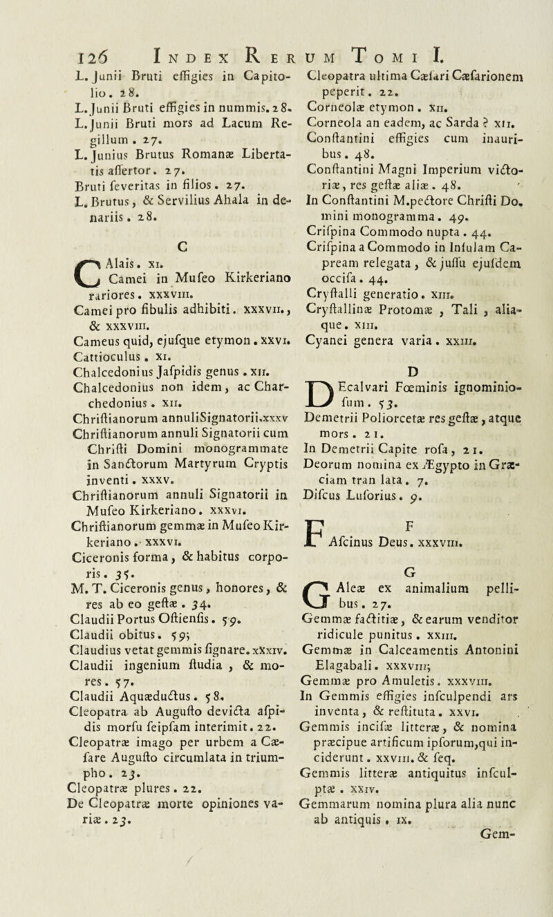 L. Junii Bruti effigies in Capito¬ lio. 28. L. Junii Bruti effigies in nummis. 28« L.Junii Bruti mors ad Lacum Re¬ gillum . 27. L. Junius Brutus Romanae Liberta¬ tis aflertor. 27. Bruti feveritas in filios. 27. L.Brutus, & Servilius Ahala in de¬ nariis . 28. C CAlais. xi. Carnei in Mufeo Kirkeriano rariores. xxxvm. Carnei pro fibulis adhibiti, xxxvii., & xxxvm. Carneus quid, ejufque etymon. xxvi. Cattioculus. xi. Chalcedonius Jafpidis genus. xn. Chalcedonius non idem, ac Char- chedonius. xn. Chriftianorum annuliSignatorii.xxxv Chriftianorum annuli Signatorii cum Chriffi Domini monogrammate in Sandtorum Martyrum Cryptis inventi. xxxv. Chriftianorum annuli Signatorii in Mufeo Kirkeriano. xxxvi. Chriftianorum gemmae in Mufeo Kir¬ keriano .• xxxvi. Ciceronis forma , & habitus corpo¬ ris. 31). M. T. Ciceronis genus, honores, & res ab eo geftae. 34. Claudii Portus Oftienfis. 59. Claudii obitus. 59; Claudius vetat gemmis fignare. xXxiv. Claudii ingenium ftudia , & mo¬ res . 57. Claudii Aqusedu&us. 58, Cleopatra ab Augufto deviela afpi- dis morfu feipfam interimit. 22. Cleopatrae imago per urbem a Cae- fare Augufto circumlata in trium- ^ pho. 23. Cleopatrae plures. 22. De Cleopatrae morte opiniones va¬ riae . 23. Cleopatra ultima Caelari Caefarionem peperit. 22. Corneolae etymon . xn. Corneola an eadem, ac Sarda ? xn, Conftantini effigies cum inauri¬ bus . 48. Conftantini Magni Imperium vido- ris, res geftae aliae. 48. In Conftantini M.pedlore Chrifti Do, mini monogramma. 49. Crifpina Commodo nupta . 44. Crifpina a Commodo in Infulam Ca¬ pream relegata , & juffii ejufdem occifa. 44. Cryftalli generatio, xm. Cryftallinae Protomae , Tali , alia¬ que. xm. Cyanei genera varia. xxm. D DEcalvari Foeminis ignominio- fum. 53. Demetrii Poliorcetae res geftae, atque mors .21. In Demetrii Capite rofa , 21. Deorum nomina ex jLgypto in Grae¬ ciam tran lata. 7. Difcus Luforius. 9. P F 17 Afcinus Deus, xxxvm. G G Aleae ex animalium pelli¬ bus . 27. Gemmae faftitiae, & earum venditor ridicule punitus. xxm. Gemmae in Calceamentis Antonini Elagabali, xxxvnr, Gemmae pro Amuletis, xxxvm. In Gemmis effigies infculpendi ars inventa, &reftituta. xxvi. Gemmis incifae litterae, & nomina praecipue artificum ipforum,qui in¬ ciderunt. XXV111.& feq. Gemmis litterae antiquitus infcul- ptae . xxiv. Gemmarum nomina plura alia nunc ab antiquis. ix. Gem-