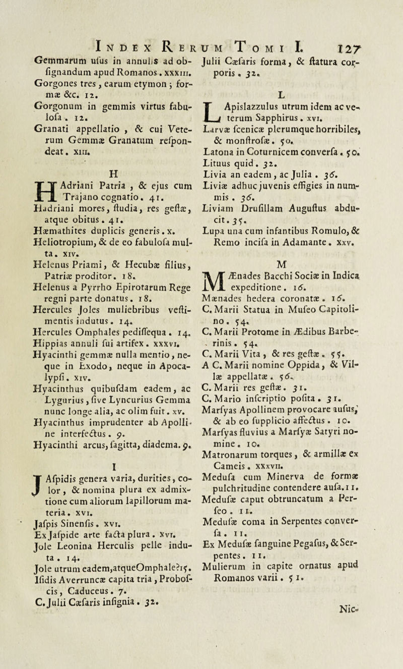 Index R er Gemmarum ufus in annuhs ad ob- fignandum apud Romanos. xxxm. Gorgones tres, earum etymon ; for¬ mas &c. 12. Gorgonum in gemmis virtus fabu- lofa .12. Granati appellatio , & cui Vete¬ rum Gemmas Granatum refpon- deat. xin. H HAdriani Patria , & ejus cum Trajano cognatio. 41. Hadriani mores, ftudia, res gefte, atque obitus .41. Hasmathites duplicis generis.x. Heliotropium, & de eo fabulofa mul¬ ta. XIV. Helenus Priami, & Hecubas filius, Patriae proditor. 18. Helenus a Pyrrho Epirotarum Rege regni parte donatus. 18. Hercules Joles muliebribus vefti- mentis indutus. 14. Hercules Omphales pediflequa • 14. Hippias annuli fui artifex, xxxvi. Hyacinthi gemmas nulla mentio, ne¬ que in Exodo, neque in Apoca- lypfi. xiv. Hyacinthus quibufdam eadem, ac Lygurius, fi ve Lyncurius Gemma nunc longe alia, ac olim fuit. xv. Hyacinthus imprudenter ab ApollL ne interfe&us. 9. Hyacinthi arcus, lagitta, diadema. 9. I Afpidis genera varia, durities, co¬ lor , & nomina plura ex admix¬ tione cum aliorum lapillorum ma¬ teria. XVI. Jafpis Sinenfis. xvi. Exjafpide arte fafta plura. Xvr. Jole Leonina Herculis pelle indu¬ ta . 14. Jole utrum eadem,atqueOmphale?i?. Ifidis Averruncas capita tria , Probof- cis, Caduceus • 7. C. Julii Casfaris infignia. 52. U M T O M I I. 127 Julii Casfaris forma, & flatura coir- poris, 32. L Apislazzulus utrum idem aeve- terum Sapphirus. xvi. Larvas fcenicas plerumque horribiles, & monflrofas. ?o. Latona in Coturnicem converfa. ?o. Lituus quid. 32. Livia an eadem , ac Julia . 36. Livia adhuc juvenis effigies in num¬ mis . 35. Liviam Drufillam Auguflus abdu¬ cit. 3?« Lupa una cum infantibus Romulo, & Remo incifa in Adamante. xxv. M AEnades Bacchi Socias in Indica expeditione. 16. Maenades hedera coronatas. 16. C. Marii Statua in Mufeo Capitoli¬ no . 54, C. Marii Protome in AEdibus Barbe- . rinis. 54. C. Marii Vita, & res geftas. f?. A C. Marii nomine Oppida, & Vil¬ las appellatas. 5<5- C. Marii res geftas. 31. C. Mario infcriptio polita. 31. Marfyas Apollinem provocare aufus,1 dc ab eo fupplicio afteftus. 10. Marfyas fluvius a Marfyas Satyri no¬ mine. 10. Matronarum torques, di armillas ex Carneis • xxxvii. Medufa cum Minerva de formas pulchritudine contendere aufa.i 1. Medufas caput obtruncatum a Per- feo . 11. Medufas coma in Serpentes conver¬ fa . 11. Ex Medufas fanguine Pegafus, dc Ser¬ pentes . 11. Mulierum in capite ornatus apud Romanos varii .51. Nic-