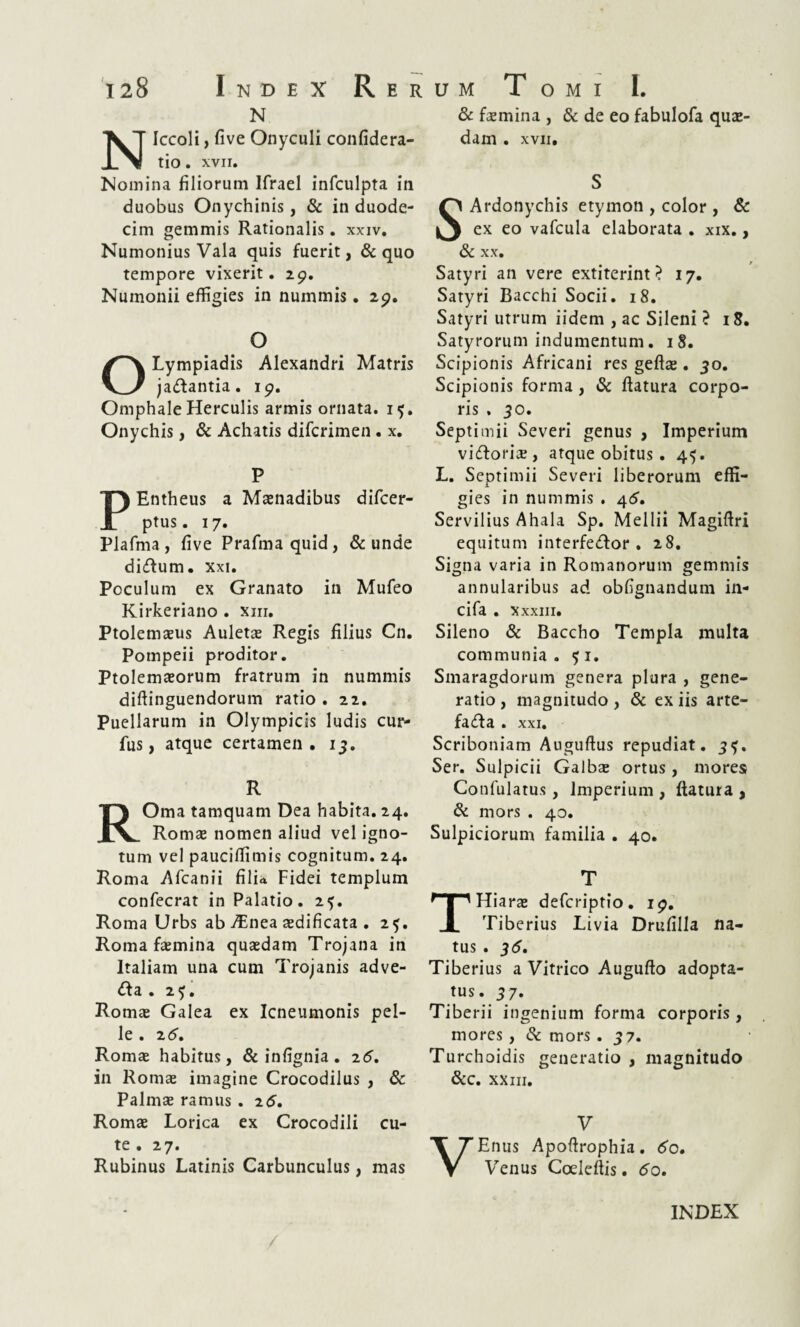 N NIccoli, five Onyculi confidera- tio. xvii. Nomina filiorum Ifrael infculpta in duobus Onychinis, & in duode¬ cim gemmis Rationalis. xxiv. Numonius Vala quis fuerit, & quo tempore vixerit. 29. Nuinonii effigies in nummis. 29. O OLympiadis Alexandri Matris ja&antia. 19. Omphale Herculis armis ornata. 15. Onychis, & Achatis difcrimen . x. P Entheus a Maenadibus difcer- ptus. 17. Plafma , five Prafmaquid, & unde di&urn. Xxi. Poculum ex Granato in Mufeo Kirkeriano . xm. Ptolemaeus Auletae Regis filius Cn. Pompeii proditor. Ptolemaeorum fratrum in nummis diftinguendorum ratio. 22. Puellarum in Olympicis ludis cur- fus, atque certamen. 13. R ROma tamquam Dea habita. 24. Romae nomen aliud vel igno¬ tum vel pauciffimis cognitum. 24. Roma Afcanii filia Fidei templum confecrat in Palatio. 25. Roma Urbs ab ABnea aedificata . 25. Roma faemina quaedam Trojana in Italiam una cum Trojanis adve- &a . 2$. Romae Galea ex Icneumonis pel¬ le . 2(5. Romae habitus, & infignia. 26. in Romae imagine Crocodilus , & Palmae ramus . 26. Romae Lorica ex Crocodili cu¬ te • 27. Rubinus Latinis Carbunculus, mas & faemina , & de eo fabulofa quae¬ dam . XVII. S SArdonychis etymon , color , & ex eo vafcula elaborata . xix., & XX. Satyri an vere extiterint ? 17. Satyri Bacchi Socii. 18. Satyri utrum iidem , ac Sileni ? 18. Satyrorum indumentum. 18. Scipionis Africani res geftae. 30. Scipionis forma, & flatura corpo¬ ris . 30. Septimii Severi genus , Imperium vidloritf, atque obitus . 45. L. Septimii Severi liberorum effi- 1 gies in nummis . 4$. Servilius Ahala Sp. Mellii Magiftri equitum interfedor . 28. Signa varia in Romanorum gemmis annularibus ad obfignandum in- cifa . Xxxiii. Sileno & Baccho Templa multa communia. 51. Smaragdorum genera plura , gene¬ ratio , magnitudo , & ex iis arte- fa<fla . xxi. Scriboniam Auguflus repudiat. 3?. Ser. Sulpicii Galbas ortus , mores Confulatus, Imperium , flatura , & mors . 40. Sulpiciorum familia . 40. T THiaras defcriptio. 19. Tiberius Livia Drufilla na¬ tus . 35. Tiberius a Vitrico Augufto adopta¬ tus. 37. Tiberii ingenium forma corporis, mores , & mors . 37. Turchoidis generatio , magnitudo &c. XXIII. V VEnus Apoftrophia. <5o. Venus Coeleflis. <5o.