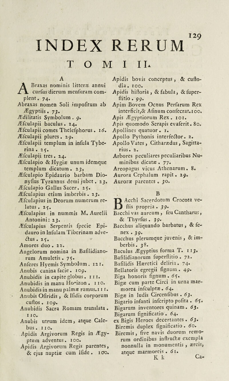 120 INDEX RERUM T O M I 11. A Braxas nominis littera annui curfus'dierum menfuram com¬ plent. 74. A braxas nomen Soli impolitum ab ^gyptiis. 73. Aedilitatis Symbolum . 9. /Efculapii baculus. 24. TEfculapii comes Thelefphorus. 16. ATculapii plures. 29. AEfculapii templum in infula Tybe- rina . 2<j. AEfculapii tres. 24. AEfculapio & Hygiae unum idemque templum dicatum. 23, AEfculapio Epidaurio barbam Dio- nyfius Tyrannus demi jubet. 23. ATculapio Gallus Sacer. 25. ATculapius etiam imberbis. 23. AEfculapius in Deorum numerum re¬ latus . 25. iEfculapius in nummis M. Aurelii Antonini: 23. ATculapius Serpentis fpecie Epi¬ dauro in Infulam Tiberinam adve- &US . 2<f. Amores duo • 22. Angelorum nomina in Bafilidiano- rum Amuletis. 7?. Anferes Hyemis Symbolum . 121. Anubis canina facie . 109. Anubidis in capite globus. m. Anubidis in manu Horizon . 110. Anubidis in manu palma: ramus.11 r. Anubis Ofiridis, & Bidis corporum curtos . 109. Anubidis Sacra Romam translata . 110. Anubis utrum idem, atque Cale- bus. 110. Apidis Argivorum Regis in Aegy¬ ptum adventus. 100. Apidis Argivorum Regis parentes, & ejus nuptia: cum Ifide . ido. Apidis bovis conceptus, & curto- dia. 100. Apidis hirtoria, & fabula, &fuper- ftitio . 99. Apim Bovem Ocnus Perfarum Rex interficit,& Afinum confecrat.ioo. Apis Aegyptiorum Rex. 101. Apis quomodo Serapis evaferit. 80. Apollines quatuor. 1. Apollo Pythonis interfeftor. 2. Apollo Vates, Citharaedus, Sagitta¬ rius. 2. Arbores peculiares peculiaribus Nu¬ minibus dicata: . 77. Areopagus vicus Athenarum. 8. Aurora Cephalum rapit. 29. Aurora: parentes , 3o, B Acchi Sacerdotum Crocota ve¬ rtis propria . 59. Bacchi vas aureum , feu Cantharus, & Thyrfus. 39. Bacchus aliquando barbatus, St fe- nex . 39. Bacchus plerumque juvenis, St im¬ berbis. 38. Baculus Aegyptius forma T. 113. Bafilidianorum fuperftitio . 72* Bafilidis Haeretici deliria. 74* Bellatoris egregii fignum . 49. Biga honoris fignum. <5?. Bigae cum parte Circi in urna mar¬ morea infculptae. <54. Biga: in ludis Circenfibus . 63. Bigario infanti infcripto pofita . 6$, Bigarum inventores quinam. 63. Bigarum fignificatio . 64. ex Bigis Heroes decertantes. 63. Biremis duplex fignificatio. 5o. Biremis, five navis duorum remo- rum ordinibus inftru<ffae exempla nonnulla in monumentis , aereis, atque marmoreis, <5i. K k C3.*