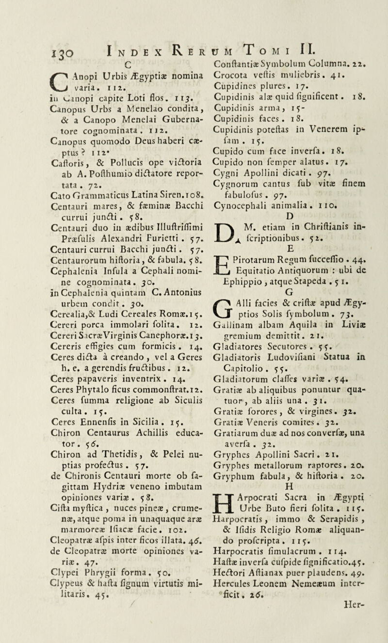 CAtiopi Urbis Aigyptis nomina varia. 112. in Canopi capite Loti flos. 113. Canopus Urbs a Menelao condita, & a Canopo Menelai Guberna¬ tore cognominata. 112. Canopus quomodo Deus haberi cs- ptUS ? I 12* Cafloris, & Pollucis ope vi&oria ab A. Pofthumio di&atore repor¬ tata . 72. Cato Grammaticus Latina Siren. 108. Centauri mares, & fsmins Bacchi currui jun&i . ?8. Centauri duo in aedibus Illuftriffimi Prsfulis Alexandri Furietti . 57. Centauri currui Bacchi jun&i. 57. Centaurorum hiftoria, & fabula. 58. Cephalenia Infula a Cephali nomi¬ ne cognominata. 30. in Cephalenia quintam C. Antonius urbem condit. 30. Cerealia,& Ludi Cereales Romae.15. Cereri porca immolari folita. 12. Cereri Sacrae Virginis Canephorae.13. Cereris effigies cum formicis. 14. Ceres didta a creando , vel a Geres h. e. a gerendis frudibus. 12. Ceres papaveris inventrix. 14. Ceres Phytalo ficus commonftrat.12. Ceres fumma religione ab Siculis culta. 15. Ceres Ennenfis in Sicilia . 15. Chiron Centaurus Achillis educa¬ tor . $5. Chiron ad Thetidis, & Pelei nu¬ ptias profedus. 5 7. de Chironis Centauri morte ob fa- gittam Hydriae veneno imbutam opiniones variae. 58. Cifta myftica , nuces pineae, crume¬ nae, atque poma in unaquaque arae marmores Ifiacae facie. 102. Cleopatrae afpis inter ficos illata. 46. de Cleopatrae morte opiniones va¬ ris. 47. Clypei Phrygii forma. <fo. Clypeus & hafia fignum virtutis mi¬ litaris. 45. Conflantis Symbolum Columna. 22. Crocota veftis muliebris. 41. Cupidines plures. 17. Cupidinis ais quid fignificent. 18. Cupidinis arma, 15- Cupidinis faces. 18. Cupidinis poteflas in Venerem ip*- fa m . 15. Cupido cum face inverfa. 18. Cupido non femper alatus. 17. Cygni Apollini dicati . 97. Cygnorum cantus fub vits finem fabulofus. 97. Cynocephali animalia. 110. D M. etiam in Chriftianis in- A fcriptionibus. 52. E EPirotarum Regum fucceffio . 44. Equitatio Antiquorum : ubi de Ephippio , atque Stapeda . 5 1. G Alii facies & crifls apud A:gy- ptios Solis fymbolum. 73. Gallinam albam Aquila in Liviae gremium demittit. 21. Gladiatores Secutores. Gladiatoris Ludovifiani Statua in Capitolio. 55. Gladiatorum claffes varis . ^4. Gratis ab aliquibus ponuntur qua- tuor , ab aliis una . 31. Gratis forores, & virgines. 32. Gratis Veneris comites. 32. Gratiarum dus ad nos converls, una averfa . 32. Gryphes Apollini Sacri. 21. Gryphes metallorum raptores. 20. Gryphum fabula, & hiftoria. 20. H HArpocrati Sacra in AEgypti Urbe Buto fieri folita. 11?. Harpocratis, immo & Serapidis , & Ifidis Religio Roms aliquan¬ do profcripta . 11 5. Harpocratis fimulacrum . 114. Hafts inverfa cufpide fignificatio.4^. Heftori Aftianax puer plaudens. 49. Hercules Leonem Nemesum inter- Cficit. 2<$. Her-