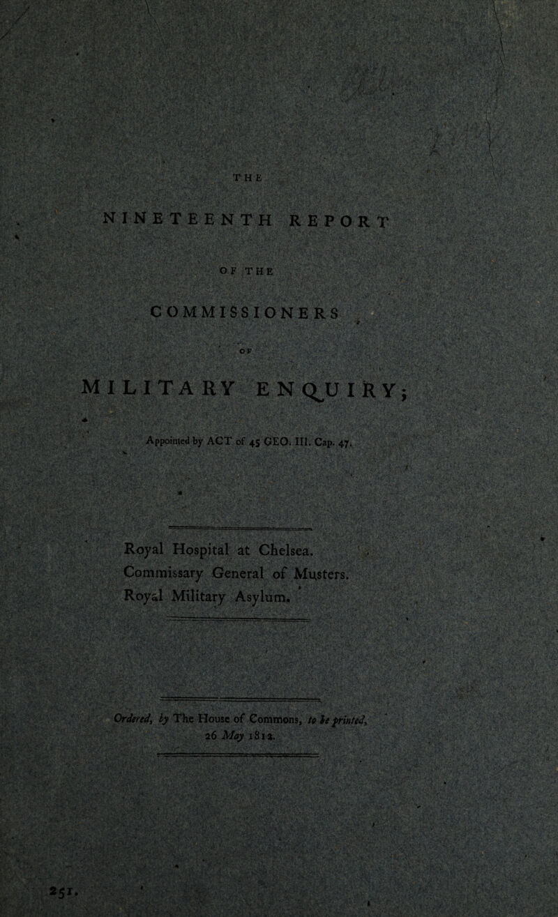 THE N I N E T EE NTH REPOR T v *•...* f-: ' 'v^.V ■ ■* • \*v . ' !•••- y ■ '*•••.■ C'v'' 'V r’1*' OF THE COMMISSIONERS .X-'V . v/ N £\-V'i.V.1 ' '.y. V '< ';>v ’ ■ v - -xV '• V _ - .1 1 MILITARY ENQUIRY  ' • r'VO' • ; Appointed by ACT of 45 GEO. III. Cap. 47. S&reS /- tV>.* i:P-£tVr' * ‘Vi*' * ?.»%v 'V «■. • *'■' i : * Royal Hospital at Chelsea. Commissary General of Musters. Royal Military Asylum. Ordered\ by The House of Commons, to h printed, 26 May 181a.