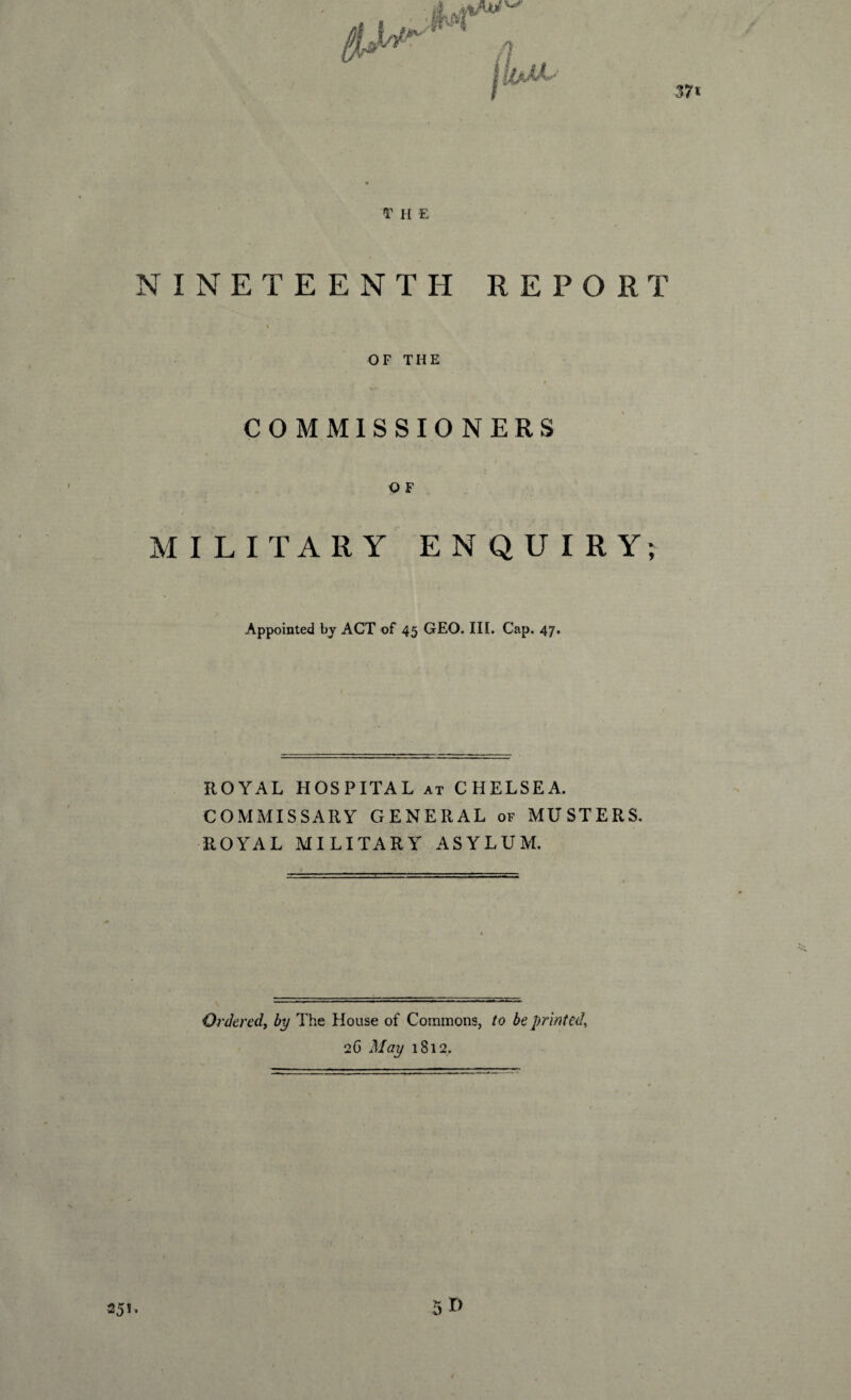 T H E NINETEENTH REPORT OF THE f COMMISSIONERS O F MILITARY ENQUIRY; Appointed by ACT of 45 GEO. III. Cap. 47. ROYAL HOSPITAL at CHELSEA. COMMISSARY GENERAL of MUSTERS. ROYAL MILITARY ASYLUM. Ordered, by The House of Commons, to be printed, 2 G May 1812. 251, /