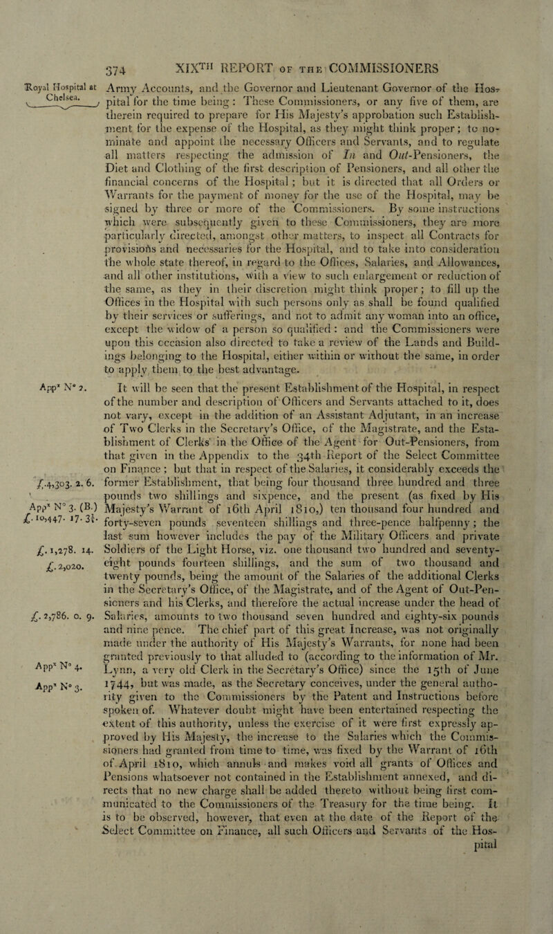 “Royal Hospital at Chelsea. App* N° 2. /•4>3°3- 2- 6- 1 App« N” 3. (B.) jT. io,447- *7- 3i- £. 1,278. 14. £. 2,020. 2>786. o. 9. Appx N° 4. App* N° 3. 374 XIXth REPORT of the COMMISSIONERS Army Accounts, and the Governor and Lieutenant Governor of the Host pital for the time being : These Commissioners, or any five of them, are therein required to prepare for His Majesty’s approbation such Establish¬ ment for the expense of the Hospital, as they might think proper; to no¬ minate and appoint the necessary Officers and Servants, and to regulate all matters respecting the admission of In and Pensioners, the Diet and Clothing of the first description of Pensioners, and all other the financial concerns of the Hospital; but it is directed that all Orders or Warrants for the payment of money for the use of the Idospital, may be signed by three or more of the Commissioners.. By some instructions which were subsequently given to these Commissioners, they are more particularly directed, amongst other matters, to inspect all Contracts for provisions and necessaries for the Hospital, and to take into consideration the whole state thereof, in regard to the Offices, Salaries, and Allowances, •and all other institutions, with a view to such enlargement or reduction of the same, as they in their discretion might think proper; to fill up the Offices in the Hospital with such persons only as shall be found qualified by their services or sufferings, and not to admit any woman into an office, except the widow of a person so qualified : and the Commissioners were upon this occasion also directed to take a review of the Lands and Build¬ ings belonging to the Hospital, either within or without the same, in order to apply them to the best advantage. It will be seen that the present Establishment of the Hospital, in respect of the number and description of Officers and Servants attached to it, does not vary, except in the addition of an Assistant Adjutant, in an increase of Two Clerks in the Secretary’s Office, of the Magistrate, and the Esta¬ blishment of Clerks’ in the Office of the Agent for Oat-Pensioners, from that given in the Appendix to the 34th Report of the Select Committee on Finance ; but that in respect of the Salaries, it considerably exceeds the former Establishment, that being four thousand three hundred and three pounds two shillings and sixpence, and the present (as fixed by His Majesty’s Warrant of 16th April 1810,) ten thousand four hundred and forty-seven pounds seventeen shillings and three-pence halfpenny; the last sum however includes the pay of the Military Officers and private Soldiers of the Light Horse, viz. one thousand two hundred and seventy- eight pounds fourteen shillings, and the sum of two thousand and twenty pounds, being the amount of the Salaries of the additional Clerks in the Secretary’s Office, of the Magistrate, and of the Agent of Out-Pen¬ sioners and his Clerks, and therefore the actual increase under the head of Salaries, amounts to two thousand seven hundred and eighty-six pounds and nine pence. The chief part of this great Increase, was not originally made under the authority of His Majesty’s Warrants, for none had been granted previously to that alluded to (according to the information of Mr. Lynn, a very old Clerk in the Secretary’s Office) since the 15th of June 2744, but was made, as the Secretary conceives, under the general autho¬ rity given to the Commissioners by the Patent and Instructions before spoken of. Whatever doubt might have been entertained respecting the extent of this authority, unless the exercise of it were first expressly ap¬ proved by His Majesty, the increase to the Salaries which the Commis¬ sioners had granted from time to time, was fixed by the Warrant of 16th of April 2.810, which annuls and makes void all grants of Offices and Pensions whatsoever not contained in the Establishment annexed, and di¬ rects that no new charge shall be added thereto without being first com- municated to the Commissioners of the Treasury for the time being. It is to be observed, however, that even at the date of the Report of the Select Committee on Finance, all such Officers and Servants of the Hos¬ pital