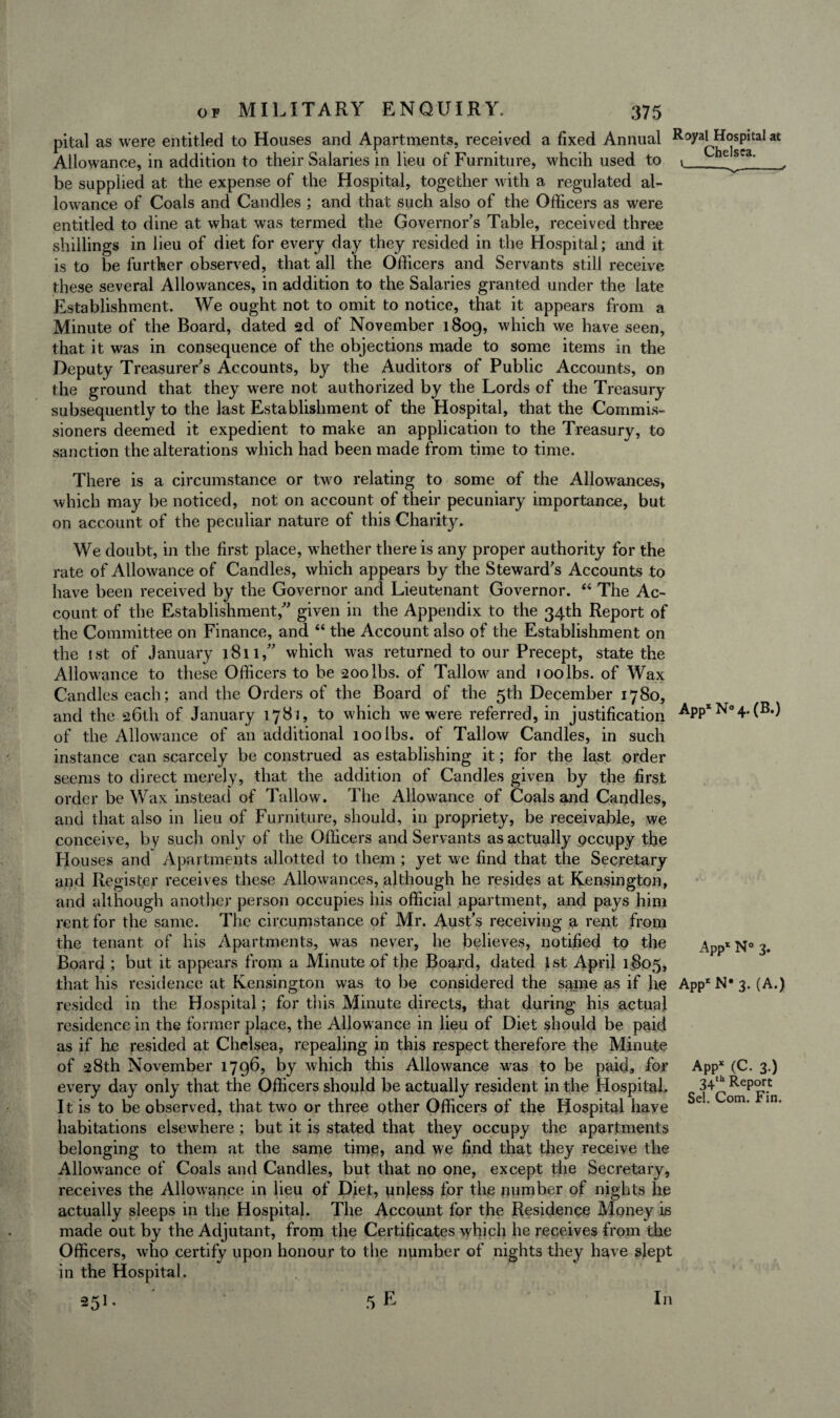 pital as were entitled to Houses and Apartments, received a fixed Annual Royai^Hospital at Allowance, in addition to their Salaries in lieu of Furniture, whcih used to 1 e^ga'_, be supplied at the expense of the Hospital, together with a regulated al¬ lowance of Coals and Candles ; and that such also of the Officers as were entitled to dine at what was termed the Governor’s Table, received three shillings in lieu of diet for every day they resided in the Hospital; and it is to be further observed, that all the Officers and Servants still receive these several Allowances, in addition to the Salaries granted under the late Establishment. We ought not to omit to notice, that it appears from a Minute of the Board, dated 2d of November 1809, which we have seen, that it was in consequence of the objections made to some items in the Deputy Treasurer’s Accounts, by the Auditors of Public Accounts, on the ground that they were not authorized by the Lords of the Treasury subsequently to the last Establishment of the Hospital, that the Commis¬ sioners deemed it expedient to make an application to the Treasury, to sanction the alterations which had been made from time to time. There is a circumstance or two relating to some of the Allowances, which may be noticed, not on account of their pecuniary importance, but on account of the peculiar nature of this Charity. We doubt, in the first place, whether there is any proper authority for the rate of Allowance of Candles, which appears by the Steward’s Accounts to have been received by the Governor and Lieutenant Governor. “ The Ac¬ count of the Establishment,” given in the Appendix to the 34th Report of the Committee on Finance, and “ the Account also of the Establishment on the 1st of January 1811,” which was returned to our Precept, state the Allowance to these Officers to be 200 lbs. of Tallow and 100 lbs. of Wax Candles each; and the Orders of the Board of the 5th December 1780, and the 26th of January 1781, to which we were referred, in justification AppxN°4.(B.) of the Allowance of an additional 100 lbs. of Tallow Candles, in such instance can scarcely be construed as establishing it; for the last order seems to direct merely, that the addition of Candles given by the first order be Wax instead of Tallow. The Allowance of Coals and Candles, and that also in lieu of Furniture, should, in propriety, be receivable, we conceive, by such only of the Officers and Servants as actually pccupy the Houses and Apartments allotted to them ; yet we find that the Secretary and Register receives these Allowances, although he resides at Kensington, and although another person occupies his official apartment, and pays him rent for the same. The circumstance of Mr. Aust’s receiving a rent from the tenant of his Apartments, was never, he believes, notified to the Board ; but it appears from a Minute of the Board, dated 1st April 1805, that his residence at Kensington was to be considered the same as if he App* N* 3. (A.) resided in the Hospital; for this Minute directs, that during his actual residence in the former place, the Allowance in lieu of Diet should be paid as if he resided at Chelsea, repealing in this respect therefore the Minute of 28th November 1796, by which this Allowance was to be paid, for Appx (C. 3.) every day only that the Officers should be actually resident in the Hospital. It is to be observed, that two or three other Officers of the Hospital have habitations elsewhere; but it is stated that they occupy the apartments belonging to them at the same time, and we find that they receive the Allowance of Coals and Candles, but that no one, except the Secretary, receives the Allowance in lieu of Diet, unless for the number of nights he actually sleeps in the Hospital. The Account for the Residence Money is made out by the Adjutant, from the Certificates which he receives from the Officers, who certify upon honour to the number of nights they have slept in the Hospital. 351- 5E App1 N° 3. 34th Report Sel. Com. Fin. In