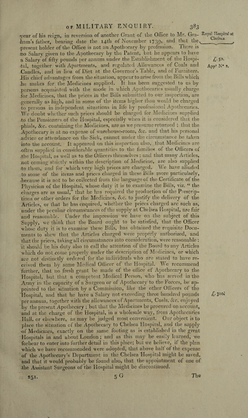 year of his reign, in reversion of another Grant of the Oflice to Mr. Gra- Royal i lospiti’ at ham’s father, bearing date the 14th of November 1739’ anc^ ^hat thev ^ L , present holder of the Office is not an Apothecary by profession. There is no Salary given to the Apothecary by the Patent, but he appears to have a Salary of fifty pounds per annum under the Establishment of the Hospi- £.50. -tal, together with Apartments, and regulated Allowances of Coals and Appx N* t. .Candles, and in lieu of Diet at the Governor’s Table, and of Furniture. JTis chief advantages from the situation, appear to arise from the Bills which he makes for the Medicines supplied. It has been suggested to us by .persons acquainted with the mode in which Apothecaries usually charge .for Medicines, that the prices in the Bills submitted to our inspection, are -generally as high, and in some of the items higher than would be charged •to persons in independent situations in life by professional Apothecaries. We doubt whether such prices should be charged for Medicines supplied to the Pensioners of the Hospital, especially when it is considered that the phials, Sec. containing the Medicines, are as we presume returned ; that the Apothecary is at no expense ol warehouse-room, See. and that his personal advice or attendance on the Sick, cannot under the circumstance be taken into the account. It appeared on this inspection also, that Medicines are often supplied in considerable quantities to the families, of the Officers of .the Hospital, as well as to the Officers themselves ; and that many Articles, not coming strictly within the description of Medicine, are also supplied to them, and for Which very high prices are charged. We have alluded to some of the items and prices charged in these Bills more particularly, .because it is not to be collected from the language of the Certificate of the Physician of the Hospital, whose duty it is to examine the Bills, viz. “ the charges are as usual/’ that he has required the production of the Prescrip¬ tions' or other orders for the Medicines, Sec. to justify the delivery of the Articles, or that he has enquired, whether the prices charged are such as, under t he peculiar circumstances of the supply at Chelsea Hospital, are fair and reasonable. Under the impression w^e have on the subject of this Supply, we think that the Board ought to he satisfied, that the Officer whose* duty it is to examine these Bills, has obtained the requisite Docu¬ ments to shew that the Articles charged were properly authorized, and that the prices, taking all circumstances into consideration, were reasonable : it should be his duty also to call the attention of the Board to any Articles which do not come properly under the description of Medicines, or which are not distinctly ordered for the individuals who are stated to have re¬ ceived them by some Medical Officer of the Hospital. We recommend further, that no fresh grant be made of the office of Apothecary to the Hospital, but that a competent Medical Person, who has served in the Army in the capacity of a Surgeon or of Apothecary to the Forces, be ap¬ pointed to the situation by a Commission, like the other Officers of the Hospital, and that he have a Salary not exceeding three hundred pounds per annum, together with the allowances of Apartments, Coals, &c. enjoyed by the present Apothecary ; but that the Medicines be procured on account, and at the charge of the Hospital, in a wholesale way, from Apothecaries Hall, or elsewhere, as may be judged most convenient. Our object is to place the situation of the Apothecary to Chelsea Hospital, and the supply of Medicines, exactly on the same footing as is established in the great Hospitals in and about London ; and as this may be easily learned, we forbear to enter into further detail in this place; but we believe, if the plan which w e have recommended w ere adopted, that above half of the expense of the Apothecary’s Department in the Chelsea Hospital might be saved, and that it would*probably be found also, that the appointment of one of .the Assistant Surgeons of the Hospital might be discontinued. 5G 251.. The