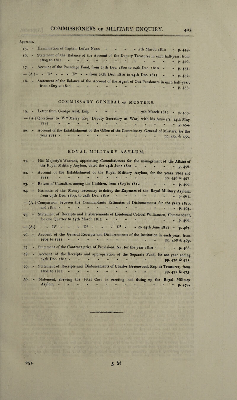 Appendix. 15. - Examination of Captain Loftus Nunn - - - 5th March 1812 - p. 449. 16. - Statement ot the Balance of the Account of the Deputy Treasurer in each half-year, from 1805 tO l8ll ..p. 450. 17. - Account of the Poundage Fund, from 25th Dec. 1800 to 24th Dec. 1810 - - p. 451. — (A.)- - D° - - - D* - - from 25th Dec. 1810 to 24th Dec. 1811 - - P-452. 18. - Statement of the Balance of the Account of the Agent of Out-Pensioners in each half-year, from 1805 to 1811 - n . ’ P- 453- COMMISSARY GENERAL of MUSTERS. 19. - Letter from George Aust, Esq..7th March 1812 - p.453. — (A.) Questions to Wm Merry Esq. Deputy Secretary at War, -with his Answers, 14th May 1812 ..P-454- •20. - Account of the Establishment of the Office of the Commissary General of Musters, for the ?ear,8n.pp. 454 * 455- 21. 22-. - 23 24 ROYAL MILITARY ASYLUM. Ilis Majesty's Warrant, appointing Commissioners for the management of the Affairs of the Royal Military Asylum, dated the 24th June 1801- - - . -p. 456. Account of the Establishment of the Royal Military Asylum, for the years 1803 and 1811.pp. 456 & 457. Return of Casualties among the Children, from 1803 ^0 1812 - - - - p. 460. Estimate of the Money necessary to defray the Expenses of the Royal Military Asylum, from 25th Dec. 1809, to 24th Dec. 1810- - - - - - -p- 461. — (A.) Comparison between the Commandants Estimates of Disbursements for the years 18 io, and 1811- - - - - - - - - - - - . p. 46^ Statement of Receipts and Disbursements of Lieutenant Colonel Williamson, Commandant, for one Quarter to 24th March 1811.p.466. D° - D° - - - D° - - to 24th June 1811 - p. 467. Account of the General Receipts and Disbursements of the Institution in each year, from 1801 to 1811.pp. 468 & 469. Statement of the Contract price of Provisions, Sec. for the year 1812 - . - p- 468. Account of the Receipts and appropriation of the Separate Fund, for one year ending 24th Dec. 1811 --------- - pp. 470 & 471. Statement of Receipts and Disbursements of Charles Greenwood, Esq. as Treasurer, from 1801 to 1811- ^ - - - - - - - - PP-472 & 473. Statement, shewing the total Cost in erecting and fitting up the Royal Military Asylum.p. 474, 25- -(A.) 26. - 27- - 28. - 29. - 3°- - 25L 5 M