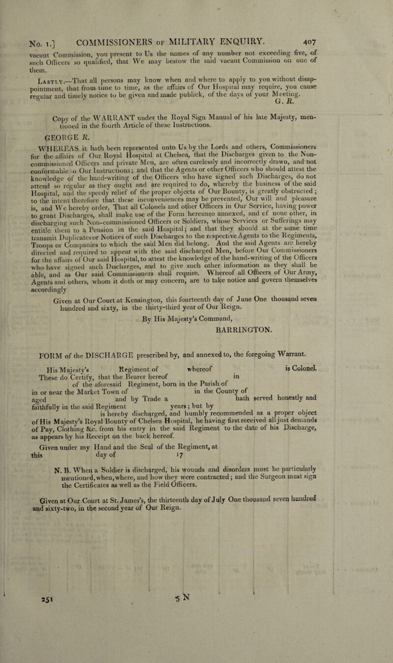 vacant Commission, you present to Us the names of any number not exceeding five, of such Officers so qualified, that We may bestow the said vacant Commission on one of them. Lastly._That all persons may know when and where to apply to you without disap¬ pointment, that from time to time, as the affairs of Our Hospital may lcqune, you cause regular and timely notice to be given and made publick, of the days of your Meeting. G. R. Copy of the WARRANT under the Royal Sign Manual of his late Majesty, men¬ tioned in the fourth Article of these Instructions. GEORGE R. WHEREAS it hath been represented unto Us by the Lords and others, Commissioners for the affairs of Our Royal Hospital at Chelsea, that the Discharges given to the Non¬ commissioned Officers and private Men, are often carelessly and incorrectly drawn, and not conformable io Our Instructions; and that the Agents or other Officers who should attest the knowledge of the hand-writing of the Officers who have signed such Discharges, do not attend so regular as they ought and are required to do, whereby the business of the said Hospital, and the speedy relief of the proper objects of Our Bounty, is greatly obstructed ; to the intent therefore that these inconveniences may be prevented, Our will and pleasure is, and We hereby order, That all Colonels and other Officers in Our Service, having power to grant Discharges, shall make use of the Form hereunto annexed, and of none other, in discharging such Non-commissioned Officers or Soldiers, whose Services or Sufferings may entitle them to a Pension in the said Hospital; and that they should at the same tune transmit Duplicates or Notices of such Discharges to the respective Agents to the Regiments, Troops or Companies to which the said Men did belong. And the said Agents are hereby directed and required to appear with the said discharged Men, before Our Commissioners for the affairs of Our said Hospital, to attest the knowledge of the hand-writing of the Officers who have signed such Discharges, and to give such other information as they shall be able, and as' Our said Commissioners shall requite. Whereof all Officeis of Oui Army, Agents and others, whom it doth or may concern, are to take notice and govern themselves accordingly Given at Our Court at Kensington, this fourteenth day of June One thousand seven hundred and sixty, in the thirty-third year of Our Reign. By His Majesty’s Command, BARRINGTON. FORM of the DISCHARGE prescribed by, and annexed to, the foregoing Warrant. whereof is Colonel. His Majesty’s Regiment of These do Certify, that the Bearer hereof in of the aforesaid Regiment, born in the Parish of in or near the Market Town of in the County of aged ' and by Trade a hath served honestly and faithfully in the said Regiment years; but by is hereby discharged, and humbly recommended as a proper object of His Majesty’s Royal Bounty of Chelsea Hospital, he having first received all just demands of Pay, Clothing &c. from his entry in the said Regiment to the date of his Discharge, as appears by his Receipt on the back hereof. Given under my Hand and the Seal of the Regiment, at this day of 17 N. B. When a Soldier is discharged, his wounds and disorders must be particularly mentioned, when, where, and how they were contracted; and the Surgeon must sign the Certificates as well as the Field Officers. Given at Our Court at St. James’s, the thirteenth day of July One thousand seven hundred and sixty-two, in the second year of Our Reign. 25' •5 N