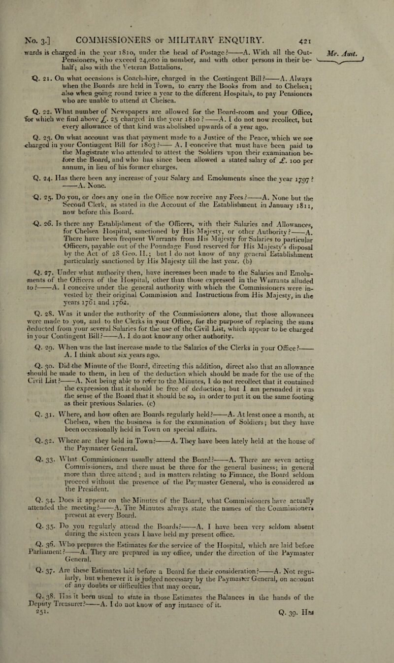 wards is charged in the year 1810, under the head of Postage ?-A. With all the Out- Pensioners, who exceed 24,000 in number, and with other persons in their be¬ half; also with the Veteran Battalions. Q. 21. On what occasions is Coach-hire, charged in the Contingent Bill ?-A. Always when the Boards are held in Town, to carry the Books from and to Chelsea; -also when going round twice a year to the different Hospitals, to pay Pensioners who are unable to attend at Chelsea. Q. 22. What number of Newspapers are allowed for the Board-room and your Office, for which wc find above £. 25 charged in the year 1810 ?-A. I do not now recollect, but every allowance of that kind was abolished upwards of a year ago. Q. 23. On what account was that payment made to a Justice of the Peace, which we see charged in your Contingent Bill for 1803?-A. I-conceive that must have been paid to the Magistrate who attended to attest the Soldiers upon their examination be¬ fore the Board, and who has since been allowed a stated salary of £. 100 per annum, in lieu of his former charges. Q. 24. Has there been any increase of your Salary and Emoluments since the year 1797 ? -A. None. Q. 25. Do you, or does any one in the Office now receive any Fees ?-A. None but the Second Clerk, as stated in the Account of the Establishment in January 1811, now before this Board. -Q. 26. Is there any Establishment of the Officers, with their Salaries and Allowances, for Chelsea Hospital, sanctioned by His Majesty, or other Authority ?-A. There have been frequent Warrants from His Ma jesty for Salaries to particular •Officers, payable out of the Poundage Fund reserved for His Majesty’s disposal by the Act of 28 Geo. II.; but I do not know of any general Establishment particularly sanctioned by His Majesty till the last year, (b) Q. 27. Under what authority then, have increases been made to the Salaries and Emolu¬ ments of the Officers of the Hospital, other than those expressed in the Warrants alluded to?-A. I conceive under the general authority with which the Commissioners were in¬ vested by their original Commission and Instructions from His Majesty, in the years 1761 and 1762. Q. 28. Was it under the authority of the Commissioners alone, that those allowances were made to you, and to the Clerks in your Office, for the purpose of replacing the sums deducted from your several Salaries for the use of the Civil List, which appear to be charged in your Contingent Bill ?-A. I do not know any other authority. •Q. 29. When was the last increase made to the Salaries of the Clerks in your Office?- A. I think about six years ago. Q. 30. Did the Minute of the Board, directing this addition, direct also that an allowance should be made to them, in lieu of the deduction which should be made for the use of the Civil List?-A. Not being able to refer to the Minutes, 1 do not recollect that it contained the expression that it should be free of deduction; but I am persuaded it was die sense of the Board that it should be so, in order to put it on the same footing as their previous Salaries, (c) Q. 31. Where, and how often are Boards regularly held?-A. At least once a month, at Chelsea, when the business is for the examination of Soldiers; but they have been occasionally held in Town on special affairs. Q. 32. Where are they held in Town?-A. They have been lately held at the house of the Paymaster General. -Q. 33* M hat Commissioners usually attend the Board?-A. There are seven acting Commissioners, and there must be three for the general business; in general more than three attend ; and in matters relating to Finance, the Board seldom proceed without the presence of the Paymaster General, who is considered as the President. Q. 34. Does it appear on the Minutes of the Board, what Commissioners have actually attended the meeting?-A. The Minutes always state the names of the Commissioners present at every Board. Q- 35- E° you regularly attend the Boards?-A. I have been very seldom absent during the sixteen years I have held my present office. Q: 3^- Who prepares the Estimates for the service of the Hospital, which are laid before Parliament?--A. They are prepared in my office, under the direction of the Paymaster General. Q* 37* -Arc these Estimates laid before a Beard for their consideration?-A. Not regu- larly, but whenever it is judged necessary by the Paymaster General, on account of any doubts or difficulties that may occur. Q. 38. lias it been usual to state in those Estimates the Balances in the hands of the Deputy Treasurer?-A. I do not know of any instance of it. ^51 • Q. 39. Has