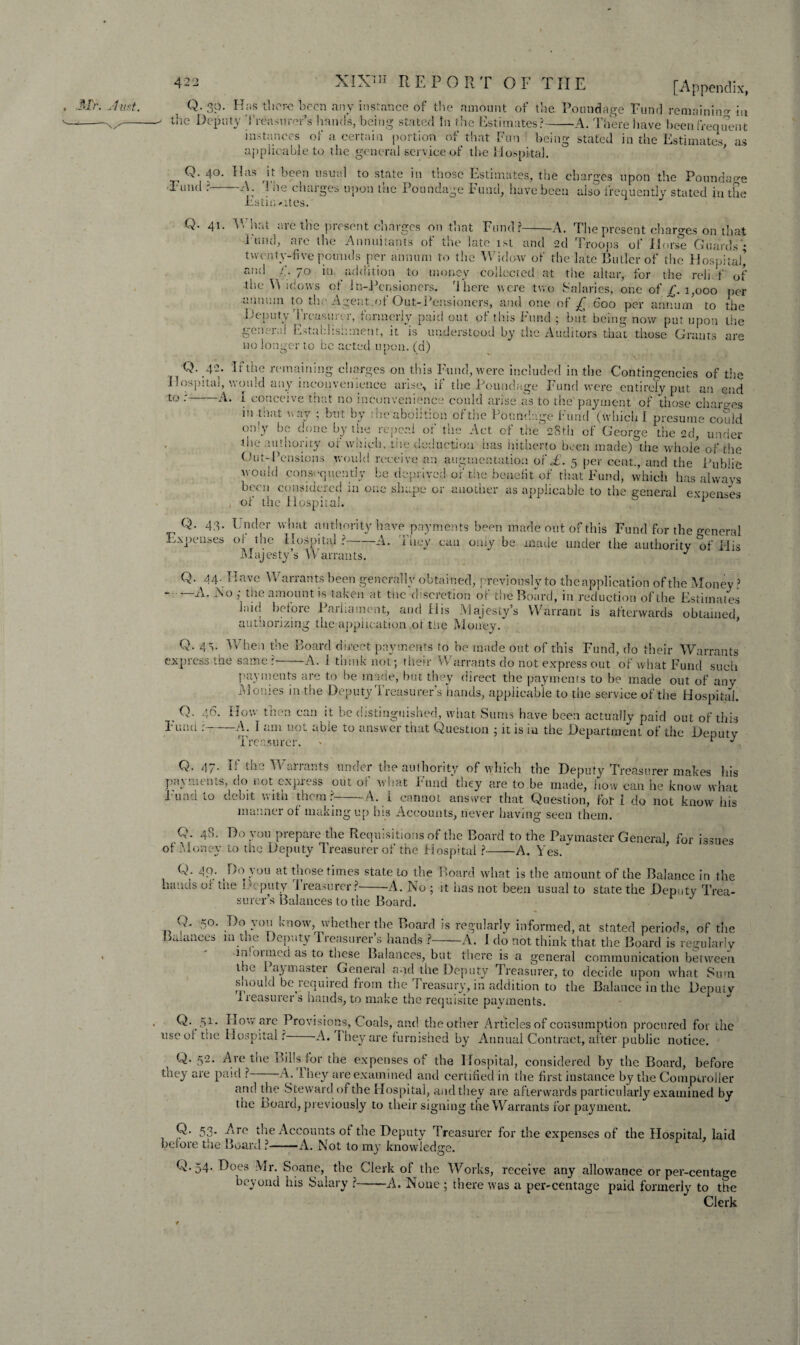 Q, 30. Has there been any instance of the amount of the Poundage Fund remaining in ' the Deputy 'Treasurer’s hands, being stated In the Estimates?-A. There have been frequent instances of a certain portion of that Fun being stated in the Estimates as applicable to the general service of the Hospital. Q. 40. Has it been usual to state in those Estimates, the charges upon the Poundage •Fund ?-A. The charges upon the Poundage Fund, have been also frequently stated in the Estin >.ites. Q- 41. V. hm aie the ]>resent cnarges on that Fund?-A. The present charges on that I und, aic the Annuitants ot the late 1st and 2d Troops of Horse Guards • twenty-five pounds per annum to the Widow of the late Butler of the Hospital’ am! 70 in, addition to money collected at the altar, for the reli. f of the Y\ idows of Jr.-Pensioners. '1 here were two Salaries, one of £. 1,000 per annum to the Agent.of Out-Pensioners, and one of £ 600 per annum to the Deputy Treasurer, formerly paid out of this Fund; but being now put upon the general Establishment, it is understood by the Auditors that those Grants are no longer to be acted upon, (d) Q. 42. If the remaining charges on this Fund, were included in the Contingencies of the Hospital, would any inconvenience arise, ir the Poundage Fund were entirely put an end to •-A. I conceive that no inconvenience could arise as to the payment of those charges m that way ; but by ; tie abolition of the Poundage Fund (which I presume could oidy bo done by the repeal of the Act of the 28th of George the 2d, under ihe authority of which, tiie deduction has hitherto been made) the whole of the Out-Pensions would receive an augmentation of £. 5 per cent., and the Public would consequently be deprived of the benefit of that Fund, which has always been considered in one shape or another as applicable to the general expenses , of the Hospital. ^ Q. 43. Under what authority have payments been made out of this Fund for the general Expenses of the Hospital?-A. They can only be made under the authority of His Majesty s Warrants. J Q. 44.Have Warrants been generally obtained, previously to the application of the Money ? ' A. No j the amount is taken at the discretion of the Board, in reduction of the Estimates laid before Parliament, and His Majesty’s Warrant is afterwards obtained authorizing the application ot tiie Money. Q. 4.v When the Board direct payments to be made out of this Fund, do their Warrants express the same?-A. 1 think not; their Warrants do not express out of what Fund such payments are to be made, hut they direct the payments to be made out of any Monies in the Deputy Treasurer’s hands, applicable to the service of the Hospital. How then can it be distinguished, what Sums have been actually paid out of this M 1 tun uoi able to answer that Question ; it is m the Department of the Deputy Treasurer. > “ % Mr. Just. Q. 46. Fund — Q. 47. If the Warrants under the authority of which the Deputy Treasu xpress out of what Fund they are to be made, how can i payments, do not ex. Fund to debit with them? usurer makes his , „ -, - ~~~ he know what A. i cannot answer that Question, for I do not know his of manner of making up his Accounts, never having seen them. Q. 48. Do you prepare the Requisitions of the Board to the Paymaster General, for issues Money to the Deputy Treasurer of the Hospital ?-A. Yes. Q. 49. Do you at those times state to the Board what is the amount of the Balance in the hands of the Deputy Treasurer?-A. No ; it has not been usual to state the Deputy Trea¬ surer’s Balances to the Board. Q. 50. Do you know, whether the Board is regularly informed, at stated periods, of the Balances in the Deputy Treasurer’s hands ?-A. I do not think that the Board is regularly i.douncd as to these Balances, but there is a general communication between t .c I ay master General and the Deputy Treasurer, to decide upon what Sum snoulu be iequired from the Treasury, in addition to the Balanceinthe Deputy x reasurer s hands, to make the requisite payments. Q. 51.. How arc Provisions, Coals, and the other Articles of consumption procured for the use of the Hospital? A. l hey are furnished by Annual Contract, after public notice. i Q. 52. Are the Bills for the expenses of the Hospital, considered by the Board, before they are paid ? A. ihey are examined and certified in the first instance by the Comptroller and the Steward of the Hospital, and they are afterwards particularly examined by the board, previously to their signing the Warrants for payment. Q- 53* ^iro the Accounts of the Deputy Treasurer for the expenses of the Hospital, laid before the Board ?-A. Not to my knowledge. Q. 54. Does Mr. Soane, the Clerk of the Works, receive any allowance or per-centage beyond his Salary ?-A. None ; there was a per-centage paid formerly to the Clerk